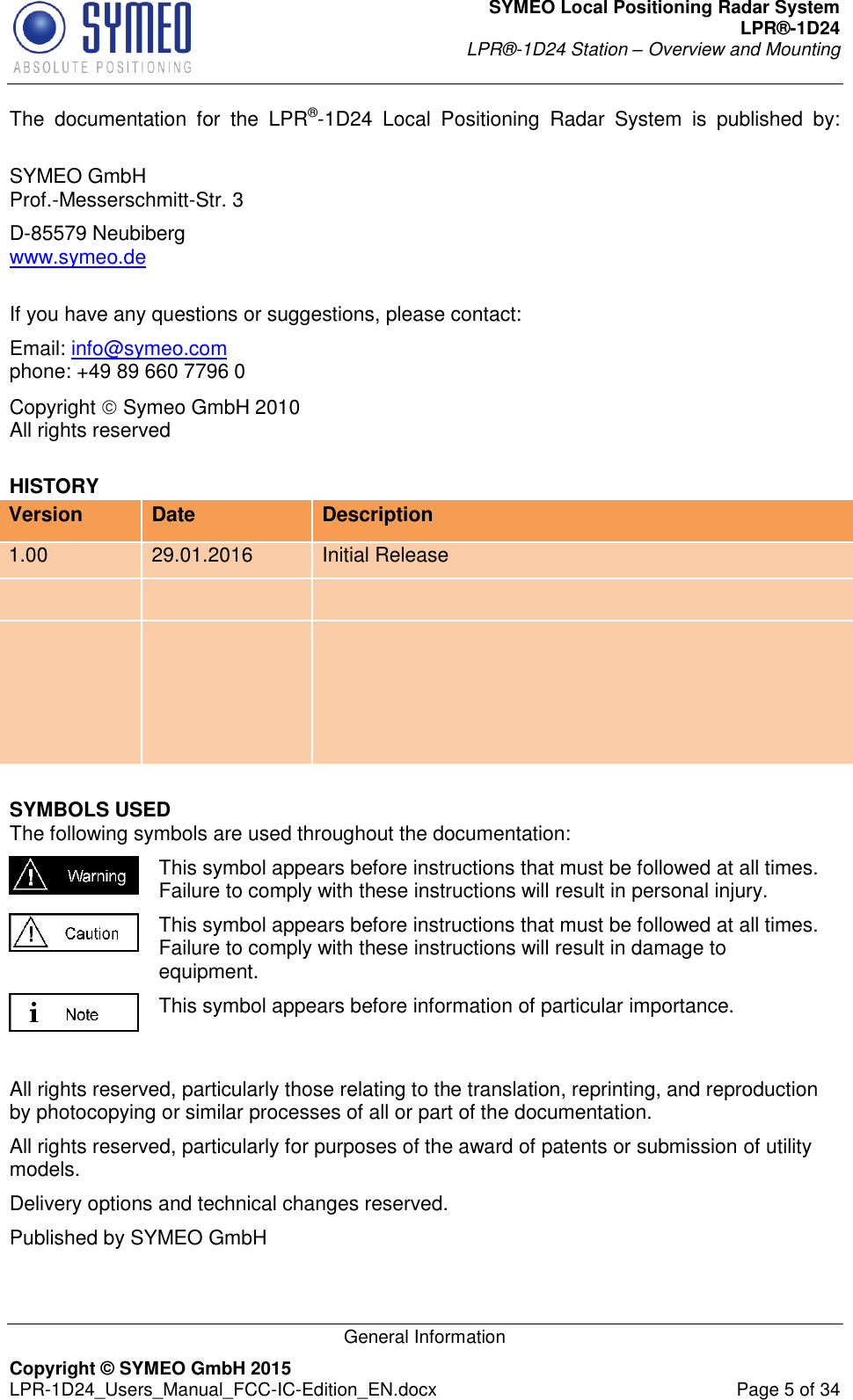 SYMEO Local Positioning Radar System LPR®-1D24 LPR®-1D24 Station – Overview and Mounting   General Information Copyright © SYMEO GmbH 2015   LPR-1D24_Users_Manual_FCC-IC-Edition_EN.docx  Page 5 of 34 The  documentation  for  the  LPR®-1D24  Local  Positioning  Radar  System  is  published  by:  SYMEO GmbH Prof.-Messerschmitt-Str. 3 D-85579 Neubiberg www.symeo.de  If you have any questions or suggestions, please contact: Email: info@symeo.com phone: +49 89 660 7796 0 Copyright  Symeo GmbH 2010 All rights reserved HISTORY Version Date Description 1.00 29.01.2016 Initial Release       SYMBOLS USED The following symbols are used throughout the documentation:  This symbol appears before instructions that must be followed at all times. Failure to comply with these instructions will result in personal injury.  This symbol appears before instructions that must be followed at all times. Failure to comply with these instructions will result in damage to equipment.  This symbol appears before information of particular importance.  All rights reserved, particularly those relating to the translation, reprinting, and reproduction by photocopying or similar processes of all or part of the documentation. All rights reserved, particularly for purposes of the award of patents or submission of utility models. Delivery options and technical changes reserved. Published by SYMEO GmbH 