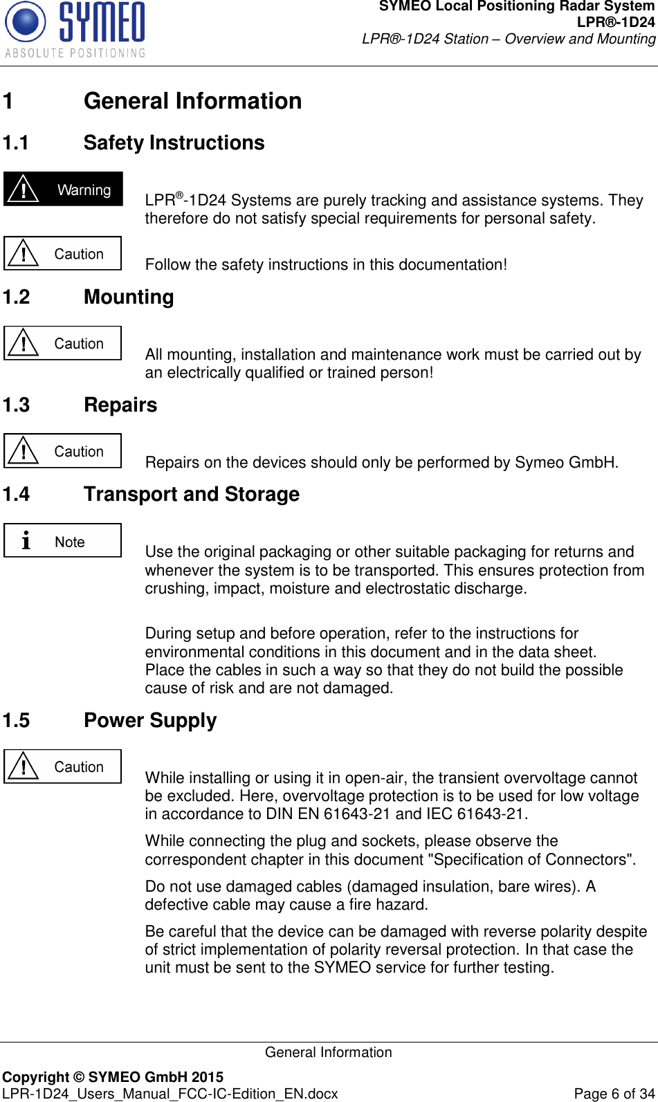 SYMEO Local Positioning Radar System LPR®-1D24 LPR®-1D24 Station – Overview and Mounting   General Information Copyright © SYMEO GmbH 2015   LPR-1D24_Users_Manual_FCC-IC-Edition_EN.docx  Page 6 of 34 1  General Information 1.1  Safety Instructions    LPR®-1D24 Systems are purely tracking and assistance systems. They therefore do not satisfy special requirements for personal safety.     Follow the safety instructions in this documentation! 1.2  Mounting    All mounting, installation and maintenance work must be carried out by an electrically qualified or trained person! 1.3  Repairs    Repairs on the devices should only be performed by Symeo GmbH. 1.4  Transport and Storage    Use the original packaging or other suitable packaging for returns and whenever the system is to be transported. This ensures protection from crushing, impact, moisture and electrostatic discharge.      During setup and before operation, refer to the instructions for environmental conditions in this document and in the data sheet. Place the cables in such a way so that they do not build the possible cause of risk and are not damaged.  1.5  Power Supply    While installing or using it in open-air, the transient overvoltage cannot be excluded. Here, overvoltage protection is to be used for low voltage in accordance to DIN EN 61643-21 and IEC 61643-21.     While connecting the plug and sockets, please observe the correspondent chapter in this document &quot;Specification of Connectors&quot;.     Do not use damaged cables (damaged insulation, bare wires). A defective cable may cause a fire hazard.     Be careful that the device can be damaged with reverse polarity despite of strict implementation of polarity reversal protection. In that case the unit must be sent to the SYMEO service for further testing.  