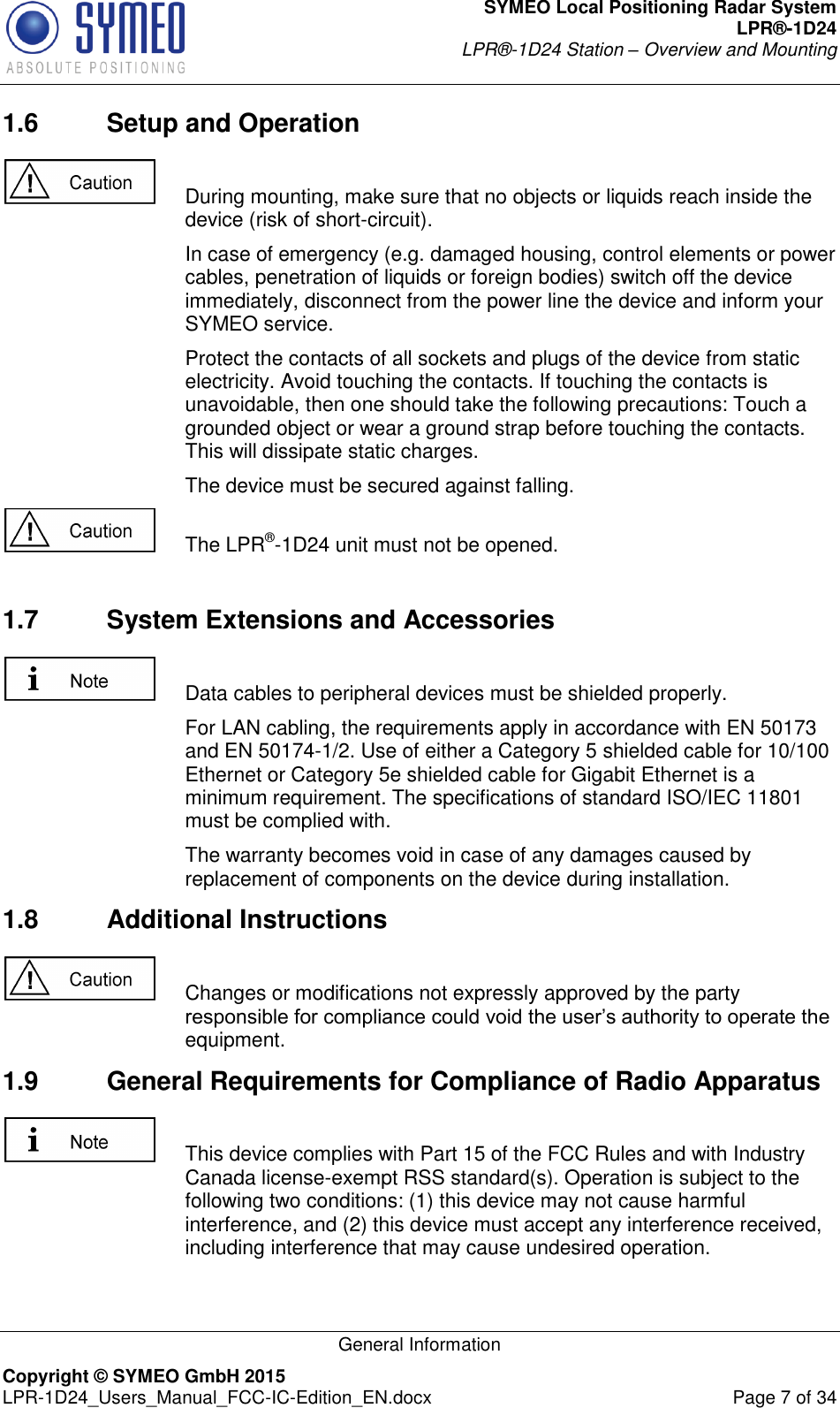 SYMEO Local Positioning Radar System LPR®-1D24 LPR®-1D24 Station – Overview and Mounting   General Information Copyright © SYMEO GmbH 2015   LPR-1D24_Users_Manual_FCC-IC-Edition_EN.docx  Page 7 of 34 1.6  Setup and Operation    During mounting, make sure that no objects or liquids reach inside the device (risk of short-circuit).     In case of emergency (e.g. damaged housing, control elements or power cables, penetration of liquids or foreign bodies) switch off the device immediately, disconnect from the power line the device and inform your SYMEO service.     Protect the contacts of all sockets and plugs of the device from static electricity. Avoid touching the contacts. If touching the contacts is unavoidable, then one should take the following precautions: Touch a grounded object or wear a ground strap before touching the contacts. This will dissipate static charges.     The device must be secured against falling.    The LPR®-1D24 unit must not be opened.  1.7  System Extensions and Accessories    Data cables to peripheral devices must be shielded properly.     For LAN cabling, the requirements apply in accordance with EN 50173 and EN 50174-1/2. Use of either a Category 5 shielded cable for 10/100 Ethernet or Category 5e shielded cable for Gigabit Ethernet is a minimum requirement. The specifications of standard ISO/IEC 11801 must be complied with.     The warranty becomes void in case of any damages caused by replacement of components on the device during installation.  1.8  Additional Instructions    Changes or modifications not expressly approved by the party responsible for compliance could void the user’s authority to operate the equipment. 1.9  General Requirements for Compliance of Radio Apparatus   This device complies with Part 15 of the FCC Rules and with Industry Canada license-exempt RSS standard(s). Operation is subject to the following two conditions: (1) this device may not cause harmful interference, and (2) this device must accept any interference received, including interference that may cause undesired operation.  