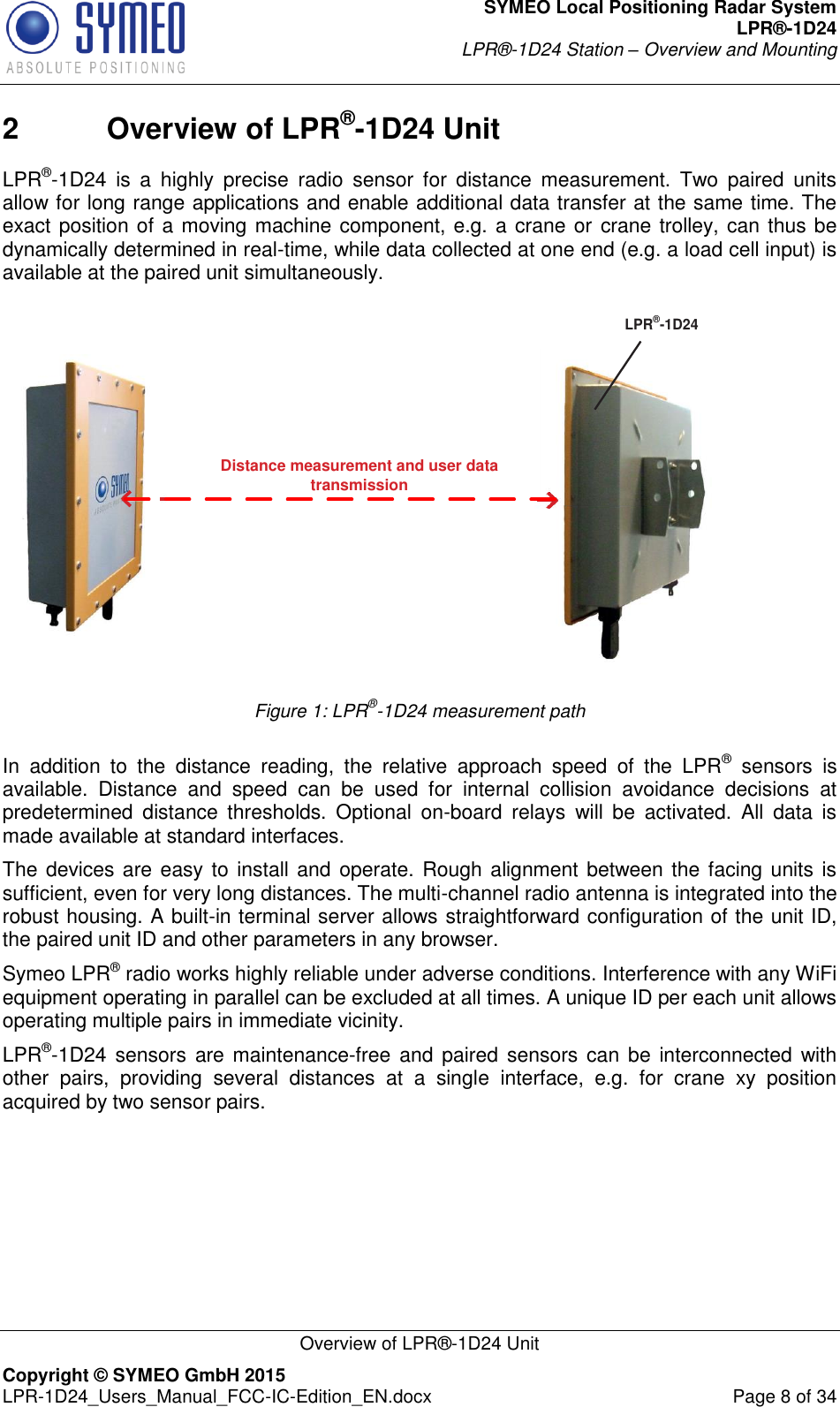 SYMEO Local Positioning Radar System LPR®-1D24 LPR®-1D24 Station – Overview and Mounting   Overview of LPR®-1D24 Unit Copyright © SYMEO GmbH 2015   LPR-1D24_Users_Manual_FCC-IC-Edition_EN.docx  Page 8 of 34 2  Overview of LPR®-1D24 Unit LPR®-1D24  is  a  highly  precise  radio  sensor  for  distance  measurement.  Two  paired  units allow for long range applications and enable additional data transfer at the same time. The exact position of a moving machine component, e.g. a crane or crane trolley, can thus be dynamically determined in real-time, while data collected at one end (e.g. a load cell input) is available at the paired unit simultaneously.  Distance measurement and user data transmissionLPR®-1D24 Figure 1: LPR®-1D24 measurement path  In  addition  to  the  distance  reading,  the  relative  approach  speed  of  the  LPR®  sensors  is available.  Distance  and  speed  can  be  used  for  internal  collision  avoidance  decisions  at predetermined  distance  thresholds.  Optional  on-board  relays  will  be  activated.  All  data  is made available at standard interfaces. The devices are easy to install and operate. Rough alignment between the facing units is sufficient, even for very long distances. The multi-channel radio antenna is integrated into the robust housing. A built-in terminal server allows straightforward configuration of the unit ID, the paired unit ID and other parameters in any browser.  Symeo LPR® radio works highly reliable under adverse conditions. Interference with any WiFi equipment operating in parallel can be excluded at all times. A unique ID per each unit allows operating multiple pairs in immediate vicinity. LPR®-1D24 sensors  are maintenance-free and paired  sensors can  be  interconnected with other  pairs,  providing  several  distances  at  a  single  interface,  e.g.  for  crane  xy  position acquired by two sensor pairs.    