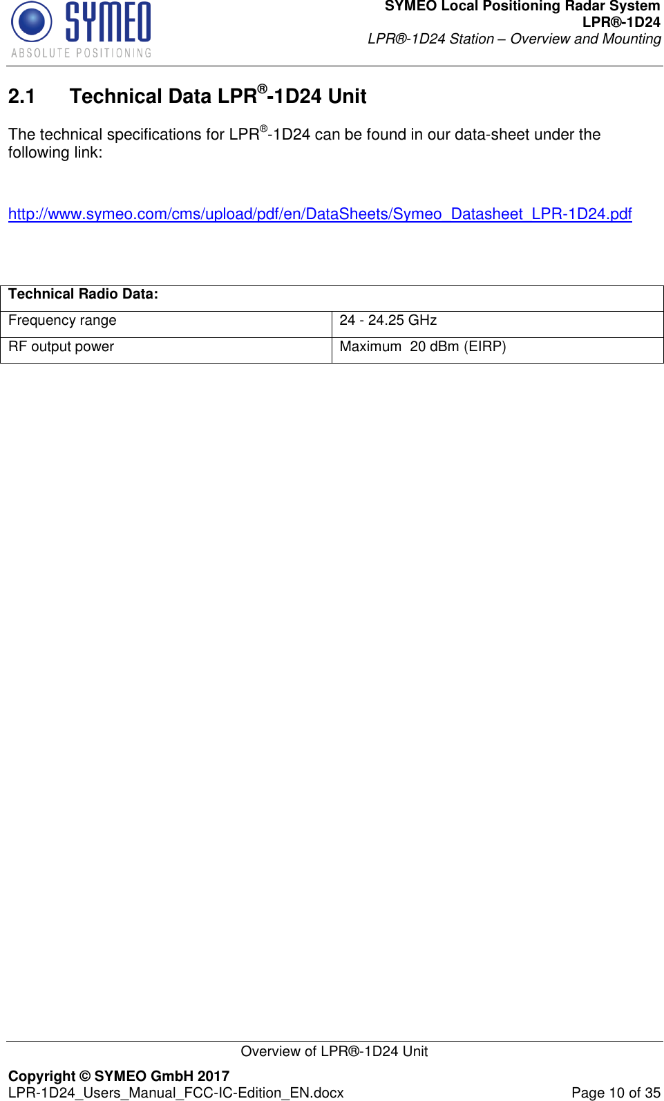 SYMEO Local Positioning Radar System LPR®-1D24 LPR®-1D24 Station – Overview and Mounting   Overview of LPR®-1D24 Unit Copyright © SYMEO GmbH 2017   LPR-1D24_Users_Manual_FCC-IC-Edition_EN.docx  Page 10 of 35 2.1  Technical Data LPR®-1D24 Unit The technical specifications for LPR®-1D24 can be found in our data-sheet under the following link:   http://www.symeo.com/cms/upload/pdf/en/DataSheets/Symeo_Datasheet_LPR-1D24.pdf   Technical Radio Data: Frequency range 24 - 24.25 GHz RF output power Maximum  20 dBm (EIRP)   