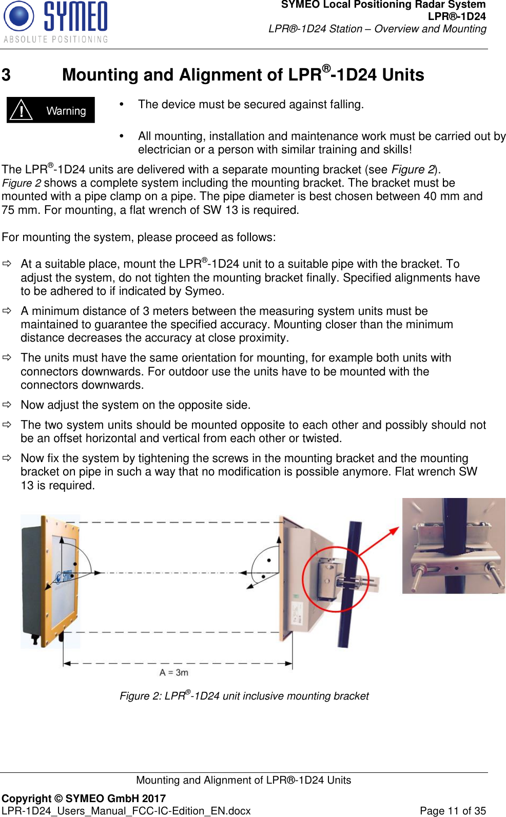 SYMEO Local Positioning Radar System LPR®-1D24 LPR®-1D24 Station – Overview and Mounting   Mounting and Alignment of LPR®-1D24 Units Copyright © SYMEO GmbH 2017   LPR-1D24_Users_Manual_FCC-IC-Edition_EN.docx  Page 11 of 35 3  Mounting and Alignment of LPR®-1D24 Units    The device must be secured against falling.    All mounting, installation and maintenance work must be carried out by electrician or a person with similar training and skills! The LPR®-1D24 units are delivered with a separate mounting bracket (see Figure 2).  Figure 2 shows a complete system including the mounting bracket. The bracket must be mounted with a pipe clamp on a pipe. The pipe diameter is best chosen between 40 mm and 75 mm. For mounting, a flat wrench of SW 13 is required.   For mounting the system, please proceed as follows:    At a suitable place, mount the LPR®-1D24 unit to a suitable pipe with the bracket. To adjust the system, do not tighten the mounting bracket finally. Specified alignments have to be adhered to if indicated by Symeo.   A minimum distance of 3 meters between the measuring system units must be maintained to guarantee the specified accuracy. Mounting closer than the minimum distance decreases the accuracy at close proximity.    The units must have the same orientation for mounting, for example both units with connectors downwards. For outdoor use the units have to be mounted with the connectors downwards.    Now adjust the system on the opposite side.   The two system units should be mounted opposite to each other and possibly should not be an offset horizontal and vertical from each other or twisted.   Now fix the system by tightening the screws in the mounting bracket and the mounting bracket on pipe in such a way that no modification is possible anymore. Flat wrench SW 13 is required.   Figure 2: LPR®-1D24 unit inclusive mounting bracket   