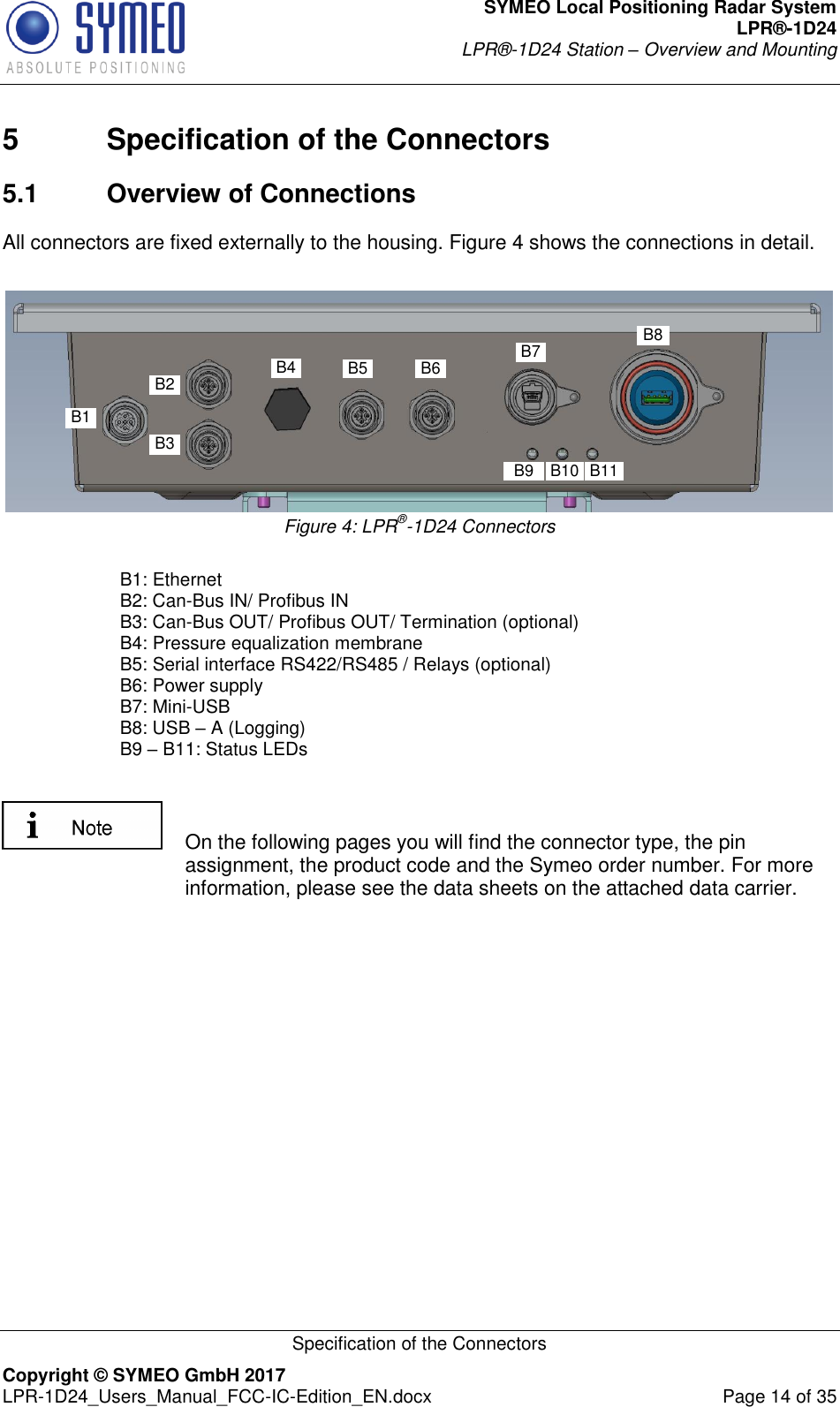 SYMEO Local Positioning Radar System LPR®-1D24 LPR®-1D24 Station – Overview and Mounting   Specification of the Connectors Copyright © SYMEO GmbH 2017   LPR-1D24_Users_Manual_FCC-IC-Edition_EN.docx  Page 14 of 35 5  Specification of the Connectors 5.1  Overview of Connections All connectors are fixed externally to the housing. Figure 4 shows the connections in detail.  B1B2 B5 B7B6B4B3B9B1B2 B5 B7B6B4B3B11B10B9B8 Figure 4: LPR®-1D24 Connectors    B1: Ethernet   B2: Can-Bus IN/ Profibus IN   B3: Can-Bus OUT/ Profibus OUT/ Termination (optional)   B4: Pressure equalization membrane   B5: Serial interface RS422/RS485 / Relays (optional)   B6: Power supply    B7: Mini-USB   B8: USB – A (Logging)   B9 – B11: Status LEDs        On the following pages you will find the connector type, the pin assignment, the product code and the Symeo order number. For more information, please see the data sheets on the attached data carrier.    