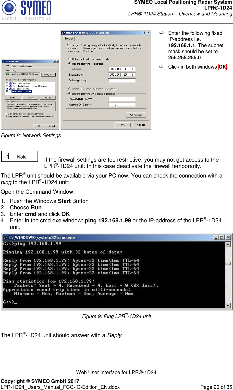 SYMEO Local Positioning Radar System LPR®-1D24 LPR®-1D24 Station – Overview and Mounting   Web User Interface for LPR®-1D24 Copyright © SYMEO GmbH 2017   LPR-1D24_Users_Manual_FCC-IC-Edition_EN.docx  Page 20 of 35   Figure 8: Network Settings  Enter the following fixed IP-address i.e. 192.168.1.1. The subnet mask should be set to 255.255.255.0.    Click in both windows OK.      If the firewall settings are too restrictive, you may not get access to the LPR®-1D24 unit. In this case deactivate the firewall temporarily. The LPR® unit should be available via your PC now. You can check the connection with a ping to the LPR®-1D24 unit: Open the Command-Window: 1.  Push the Windows Start Button 2.  Choose Run  3.  Enter cmd and click OK  4.  Enter in the cmd.exe window: ping 192.168.1.99 or the IP-address of the LPR®-1D24 unit.  Figure 9: Ping LPR®-1D24 unit  The LPR®-1D24 unit should answer with a Reply.     