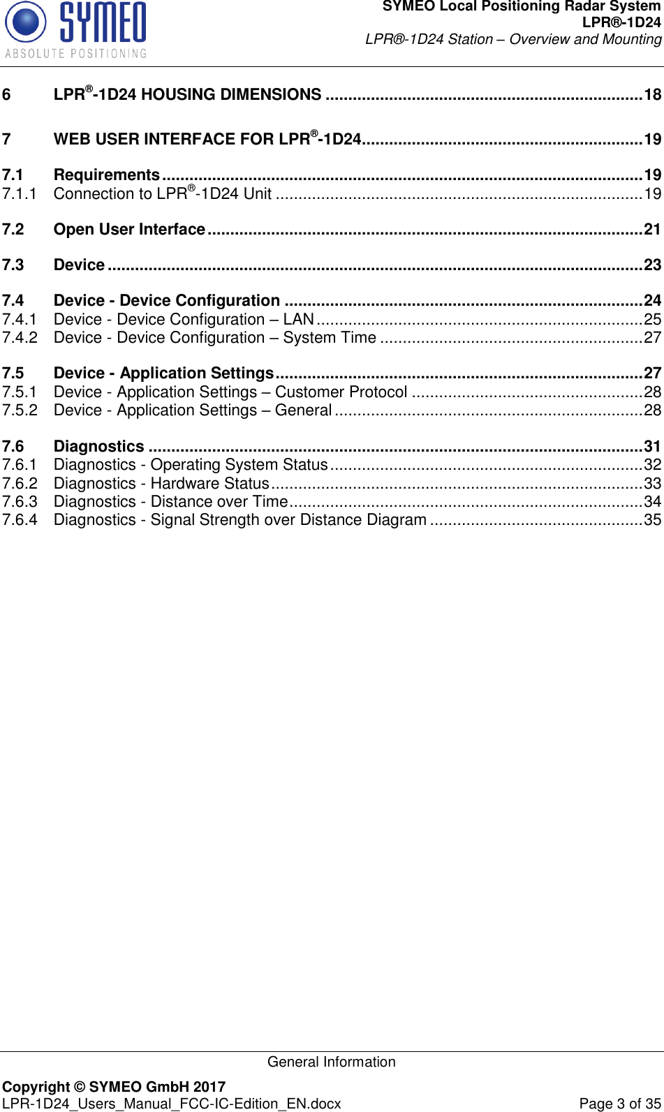 SYMEO Local Positioning Radar System LPR®-1D24 LPR®-1D24 Station – Overview and Mounting   General Information Copyright © SYMEO GmbH 2017   LPR-1D24_Users_Manual_FCC-IC-Edition_EN.docx  Page 3 of 35 6 LPR®-1D24 HOUSING DIMENSIONS ...................................................................... 18 7 WEB USER INTERFACE FOR LPR®-1D24 .............................................................. 19 7.1 Requirements .......................................................................................................... 19 7.1.1 Connection to LPR®-1D24 Unit ................................................................................. 19 7.2 Open User Interface ................................................................................................ 21 7.3 Device ...................................................................................................................... 23 7.4 Device - Device Configuration ............................................................................... 24 7.4.1 Device - Device Configuration – LAN ........................................................................ 25 7.4.2 Device - Device Configuration – System Time .......................................................... 27 7.5 Device - Application Settings ................................................................................. 27 7.5.1 Device - Application Settings – Customer Protocol ................................................... 28 7.5.2 Device - Application Settings – General .................................................................... 28 7.6 Diagnostics ............................................................................................................. 31 7.6.1 Diagnostics - Operating System Status ..................................................................... 32 7.6.2 Diagnostics - Hardware Status .................................................................................. 33 7.6.3 Diagnostics - Distance over Time .............................................................................. 34 7.6.4 Diagnostics - Signal Strength over Distance Diagram ............................................... 35     