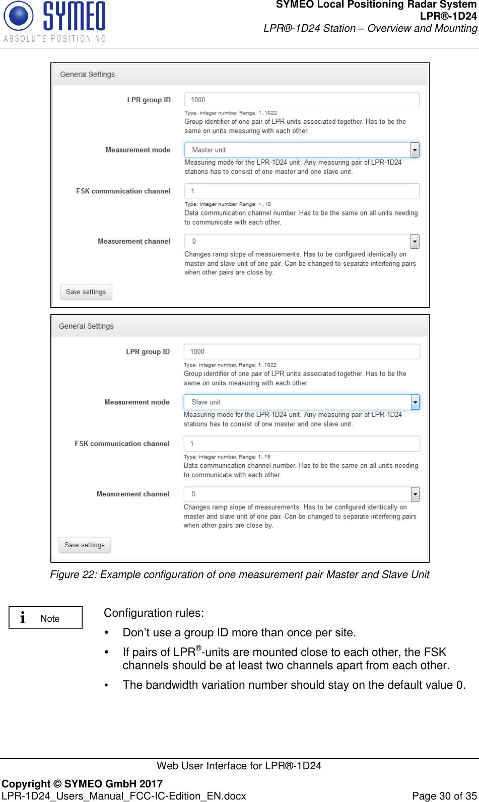 SYMEO Local Positioning Radar System LPR®-1D24 LPR®-1D24 Station – Overview and Mounting   Web User Interface for LPR®-1D24 Copyright © SYMEO GmbH 2017   LPR-1D24_Users_Manual_FCC-IC-Edition_EN.docx  Page 30 of 35   Figure 22: Example configuration of one measurement pair Master and Slave Unit   Configuration rules:  Don’t use a group ID more than once per site.    If pairs of LPR®-units are mounted close to each other, the FSK channels should be at least two channels apart from each other.  The bandwidth variation number should stay on the default value 0.  