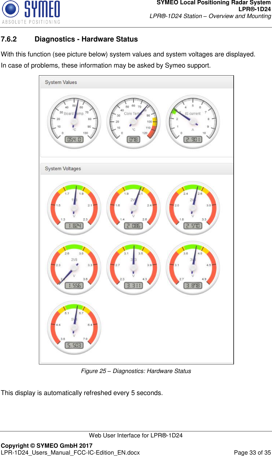 SYMEO Local Positioning Radar System LPR®-1D24 LPR®-1D24 Station – Overview and Mounting   Web User Interface for LPR®-1D24 Copyright © SYMEO GmbH 2017   LPR-1D24_Users_Manual_FCC-IC-Edition_EN.docx  Page 33 of 35 7.6.2  Diagnostics - Hardware Status With this function (see picture below) system values and system voltages are displayed. In case of problems, these information may be asked by Symeo support.  Figure 25 – Diagnostics: Hardware Status  This display is automatically refreshed every 5 seconds.  