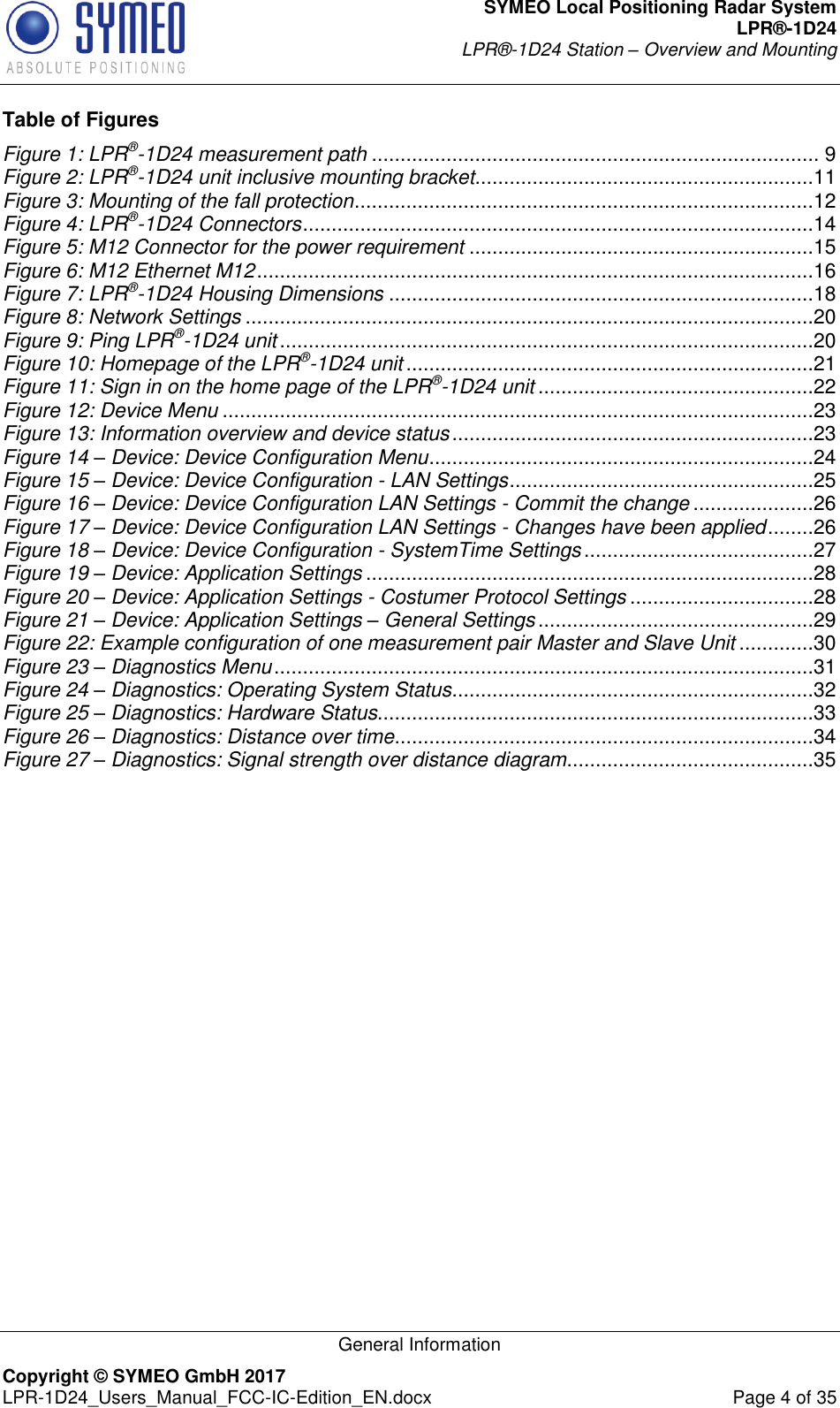 SYMEO Local Positioning Radar System LPR®-1D24 LPR®-1D24 Station – Overview and Mounting   General Information Copyright © SYMEO GmbH 2017   LPR-1D24_Users_Manual_FCC-IC-Edition_EN.docx  Page 4 of 35 Table of Figures Figure 1: LPR®-1D24 measurement path .............................................................................. 9 Figure 2: LPR®-1D24 unit inclusive mounting bracket ...........................................................11 Figure 3: Mounting of the fall protection ................................................................................12 Figure 4: LPR®-1D24 Connectors .........................................................................................14 Figure 5: M12 Connector for the power requirement ............................................................15 Figure 6: M12 Ethernet M12 .................................................................................................16 Figure 7: LPR®-1D24 Housing Dimensions ..........................................................................18 Figure 8: Network Settings ...................................................................................................20 Figure 9: Ping LPR®-1D24 unit .............................................................................................20 Figure 10: Homepage of the LPR®-1D24 unit .......................................................................21 Figure 11: Sign in on the home page of the LPR®-1D24 unit ................................................22 Figure 12: Device Menu .......................................................................................................23 Figure 13: Information overview and device status ...............................................................23 Figure 14 – Device: Device Configuration Menu ...................................................................24 Figure 15 – Device: Device Configuration - LAN Settings .....................................................25 Figure 16 – Device: Device Configuration LAN Settings - Commit the change .....................26 Figure 17 – Device: Device Configuration LAN Settings - Changes have been applied ........26 Figure 18 – Device: Device Configuration - SystemTime Settings ........................................27 Figure 19 – Device: Application Settings ..............................................................................28 Figure 20 – Device: Application Settings - Costumer Protocol Settings ................................28 Figure 21 – Device: Application Settings – General Settings ................................................29 Figure 22: Example configuration of one measurement pair Master and Slave Unit .............30 Figure 23 – Diagnostics Menu ..............................................................................................31 Figure 24 – Diagnostics: Operating System Status ...............................................................32 Figure 25 – Diagnostics: Hardware Status............................................................................33 Figure 26 – Diagnostics: Distance over time .........................................................................34 Figure 27 – Diagnostics: Signal strength over distance diagram ...........................................35 