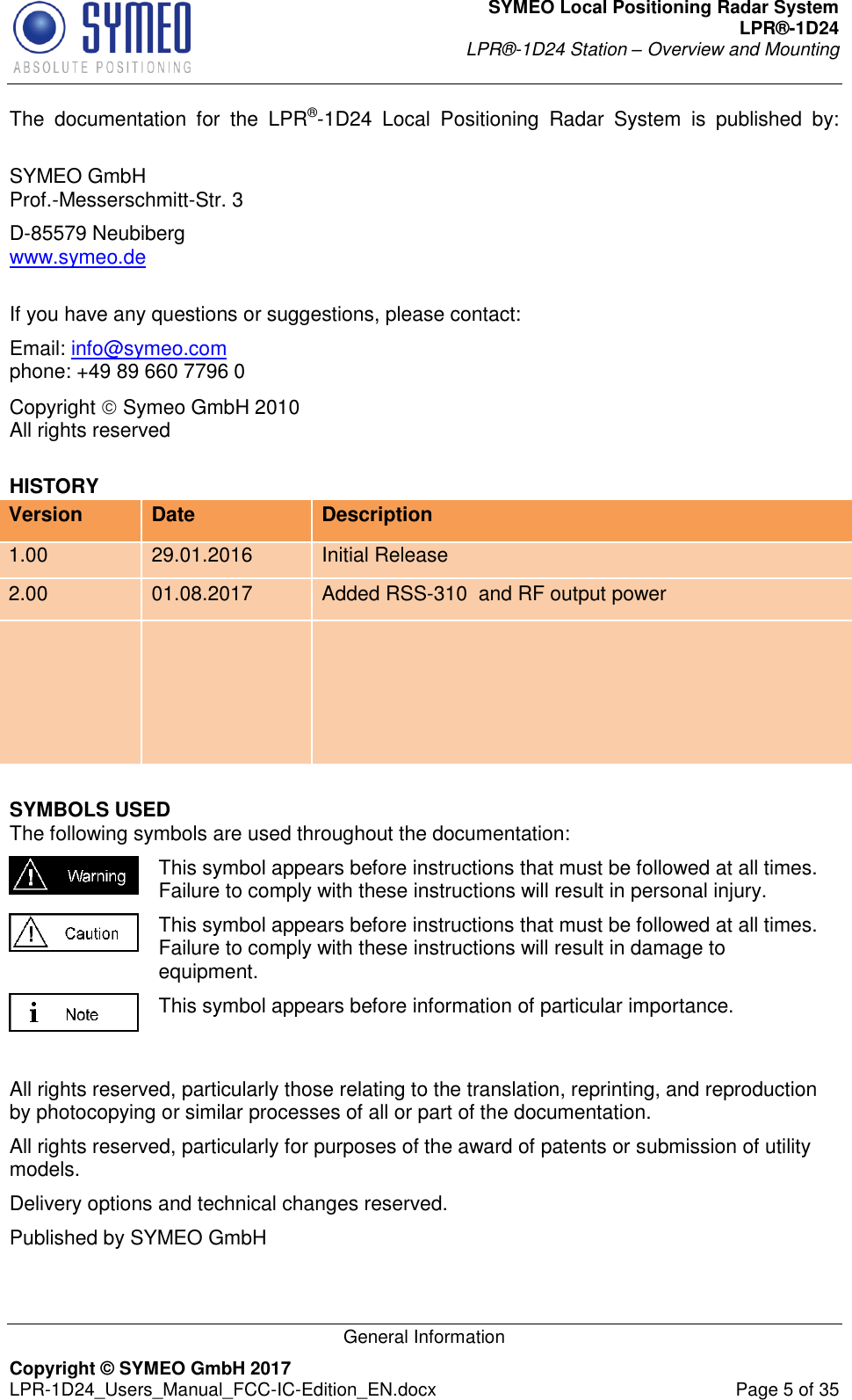 SYMEO Local Positioning Radar System LPR®-1D24 LPR®-1D24 Station – Overview and Mounting   General Information Copyright © SYMEO GmbH 2017   LPR-1D24_Users_Manual_FCC-IC-Edition_EN.docx  Page 5 of 35 The  documentation  for  the  LPR®-1D24  Local  Positioning  Radar  System  is  published  by:  SYMEO GmbH Prof.-Messerschmitt-Str. 3 D-85579 Neubiberg www.symeo.de  If you have any questions or suggestions, please contact: Email: info@symeo.com phone: +49 89 660 7796 0 Copyright  Symeo GmbH 2010 All rights reserved HISTORY Version Date Description 1.00 29.01.2016 Initial Release 2.00 01.08.2017 Added RSS-310  and RF output power    SYMBOLS USED The following symbols are used throughout the documentation:  This symbol appears before instructions that must be followed at all times. Failure to comply with these instructions will result in personal injury.  This symbol appears before instructions that must be followed at all times. Failure to comply with these instructions will result in damage to equipment.  This symbol appears before information of particular importance.  All rights reserved, particularly those relating to the translation, reprinting, and reproduction by photocopying or similar processes of all or part of the documentation. All rights reserved, particularly for purposes of the award of patents or submission of utility models. Delivery options and technical changes reserved. Published by SYMEO GmbH 