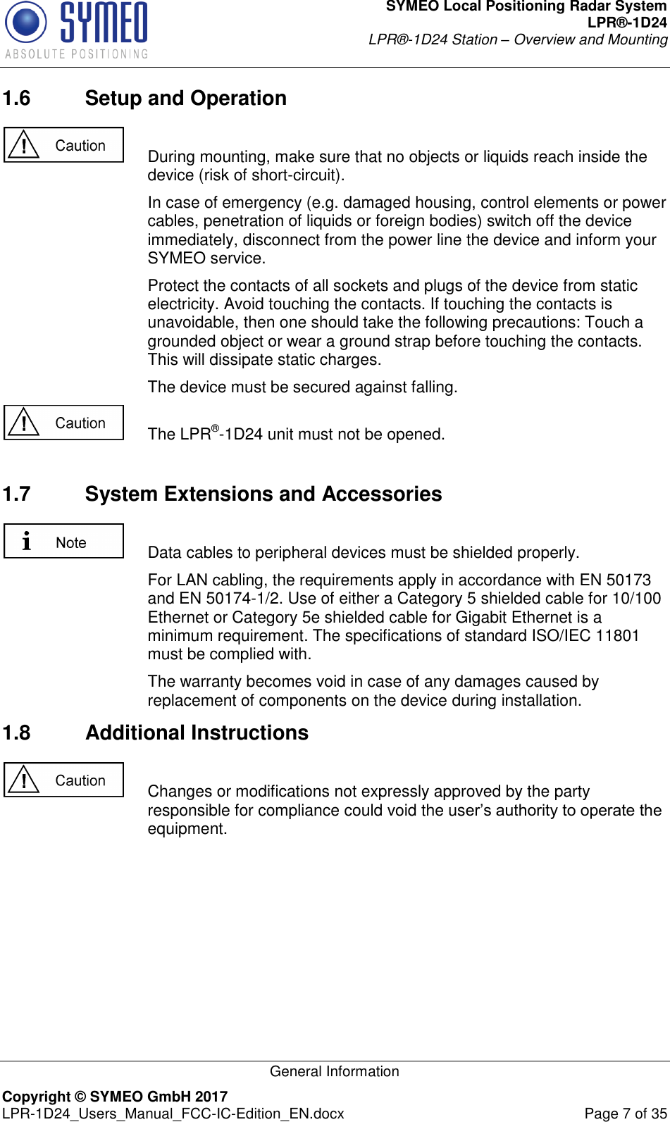 SYMEO Local Positioning Radar System LPR®-1D24 LPR®-1D24 Station – Overview and Mounting   General Information Copyright © SYMEO GmbH 2017   LPR-1D24_Users_Manual_FCC-IC-Edition_EN.docx  Page 7 of 35 1.6  Setup and Operation    During mounting, make sure that no objects or liquids reach inside the device (risk of short-circuit).     In case of emergency (e.g. damaged housing, control elements or power cables, penetration of liquids or foreign bodies) switch off the device immediately, disconnect from the power line the device and inform your SYMEO service.     Protect the contacts of all sockets and plugs of the device from static electricity. Avoid touching the contacts. If touching the contacts is unavoidable, then one should take the following precautions: Touch a grounded object or wear a ground strap before touching the contacts. This will dissipate static charges.     The device must be secured against falling.    The LPR®-1D24 unit must not be opened.  1.7  System Extensions and Accessories    Data cables to peripheral devices must be shielded properly.     For LAN cabling, the requirements apply in accordance with EN 50173 and EN 50174-1/2. Use of either a Category 5 shielded cable for 10/100 Ethernet or Category 5e shielded cable for Gigabit Ethernet is a minimum requirement. The specifications of standard ISO/IEC 11801 must be complied with.     The warranty becomes void in case of any damages caused by replacement of components on the device during installation.  1.8  Additional Instructions    Changes or modifications not expressly approved by the party responsible for compliance could void the user’s authority to operate the equipment.   