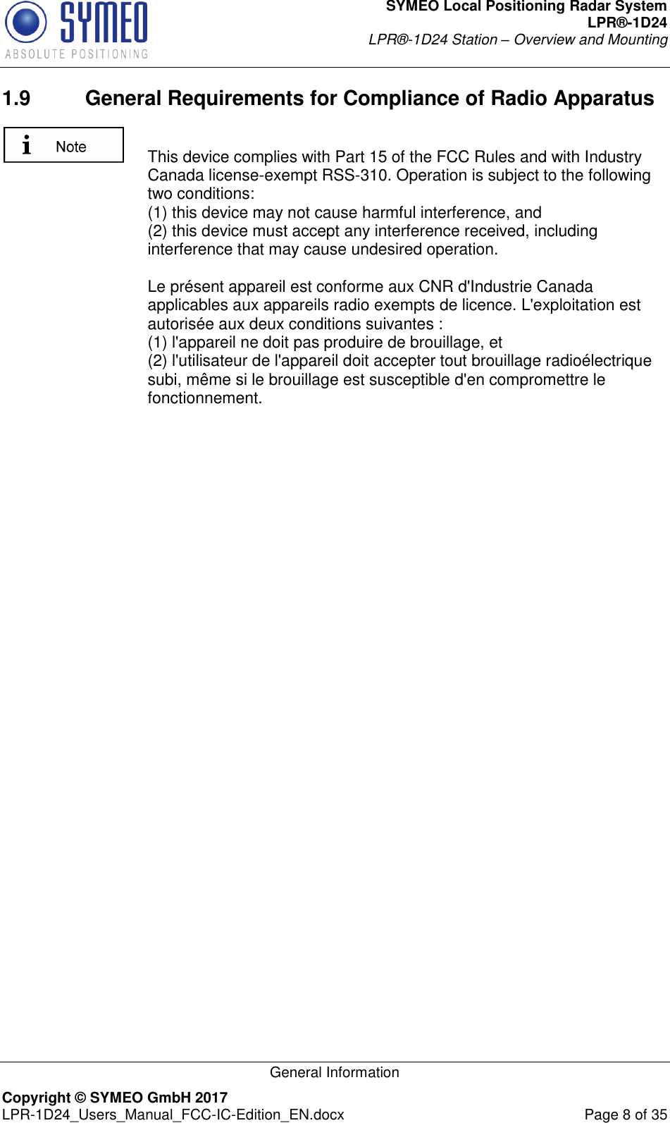 SYMEO Local Positioning Radar System LPR®-1D24 LPR®-1D24 Station – Overview and Mounting   General Information Copyright © SYMEO GmbH 2017   LPR-1D24_Users_Manual_FCC-IC-Edition_EN.docx  Page 8 of 35 1.9  General Requirements for Compliance of Radio Apparatus   This device complies with Part 15 of the FCC Rules and with Industry Canada license-exempt RSS-310. Operation is subject to the following two conditions:  (1) this device may not cause harmful interference, and  (2) this device must accept any interference received, including interference that may cause undesired operation.  Le présent appareil est conforme aux CNR d&apos;Industrie Canada applicables aux appareils radio exempts de licence. L&apos;exploitation est autorisée aux deux conditions suivantes :  (1) l&apos;appareil ne doit pas produire de brouillage, et  (2) l&apos;utilisateur de l&apos;appareil doit accepter tout brouillage radioélectrique subi, même si le brouillage est susceptible d&apos;en compromettre le fonctionnement.   