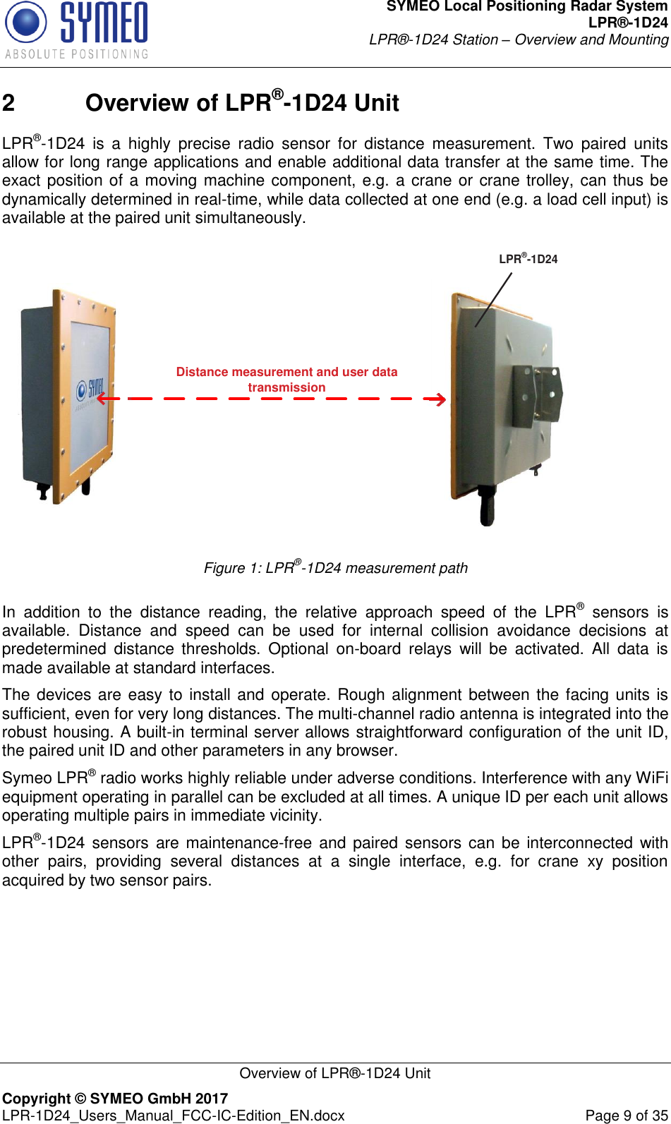 SYMEO Local Positioning Radar System LPR®-1D24 LPR®-1D24 Station – Overview and Mounting   Overview of LPR®-1D24 Unit Copyright © SYMEO GmbH 2017   LPR-1D24_Users_Manual_FCC-IC-Edition_EN.docx  Page 9 of 35 2  Overview of LPR®-1D24 Unit LPR®-1D24  is  a  highly  precise  radio  sensor  for  distance  measurement.  Two  paired  units allow for long range applications and enable additional data transfer at the same time. The exact position of a moving machine component, e.g. a crane or crane trolley, can thus be dynamically determined in real-time, while data collected at one end (e.g. a load cell input) is available at the paired unit simultaneously.  Distance measurement and user data transmissionLPR®-1D24 Figure 1: LPR®-1D24 measurement path  In  addition  to  the  distance  reading,  the  relative  approach  speed  of  the  LPR®  sensors  is available.  Distance  and  speed  can  be  used  for  internal  collision  avoidance  decisions  at predetermined  distance  thresholds.  Optional  on-board  relays  will  be  activated.  All  data  is made available at standard interfaces. The devices are easy to install and operate. Rough alignment between the facing units is sufficient, even for very long distances. The multi-channel radio antenna is integrated into the robust housing. A built-in terminal server allows straightforward configuration of the unit ID, the paired unit ID and other parameters in any browser.  Symeo LPR® radio works highly reliable under adverse conditions. Interference with any WiFi equipment operating in parallel can be excluded at all times. A unique ID per each unit allows operating multiple pairs in immediate vicinity. LPR®-1D24 sensors  are maintenance-free and paired  sensors can be  interconnected with other  pairs,  providing  several  distances  at  a  single  interface,  e.g.  for  crane  xy  position acquired by two sensor pairs.    