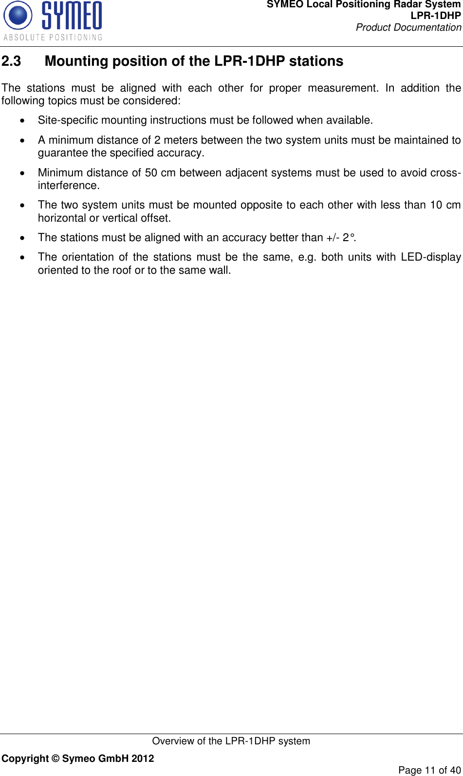 SYMEO Local Positioning Radar System LPR-1DHP Product Documentation   Overview of the LPR-1DHP system Copyright © Symeo GmbH 2012     Page 11 of 40 2.3  Mounting position of the LPR-1DHP stations  The  stations  must  be  aligned  with  each  other  for  proper  measurement.  In  addition  the following topics must be considered:   Site-specific mounting instructions must be followed when available.    A minimum distance of 2 meters between the two system units must be maintained to guarantee the specified accuracy.   Minimum distance of 50 cm between adjacent systems must be used to avoid cross-interference.   The two system units must be mounted opposite to each other with less than 10 cm horizontal or vertical offset.   The stations must be aligned with an accuracy better than +/- 2°.   The orientation  of the  stations must be the  same, e.g. both  units with  LED-display oriented to the roof or to the same wall. 