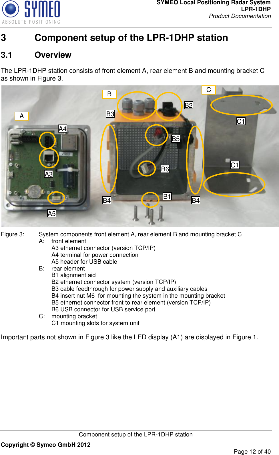 SYMEO Local Positioning Radar System LPR-1DHP Product Documentation   Component setup of the LPR-1DHP station Copyright © Symeo GmbH 2012     Page 12 of 40 3  Component setup of the LPR-1DHP station 3.1  Overview The LPR-1DHP station consists of front element A, rear element B and mounting bracket C as shown in Figure 3.  Figure 3:  System components front element A, rear element B and mounting bracket C A:   front element   A3 ethernet connector (version TCP/IP)   A4 terminal for power connection   A5 header for USB cable B:  rear element   B1 alignment aid   B2 ethernet connector system (version TCP/IP)     B3 cable feedthrough for power supply and auxiliary cables    B4 insert nut M6  for mounting the system in the mounting bracket   B5 ethernet connector front to rear element (version TCP/IP)   B6 USB connector for USB service port C:  mounting bracket   C1 mounting slots for system unit  Important parts not shown in Figure 3 like the LED display (A1) are displayed in Figure 1.  A A3 A4 B C C1 C1 B1 B4 B4 B2 B3 B5 B6 A5 