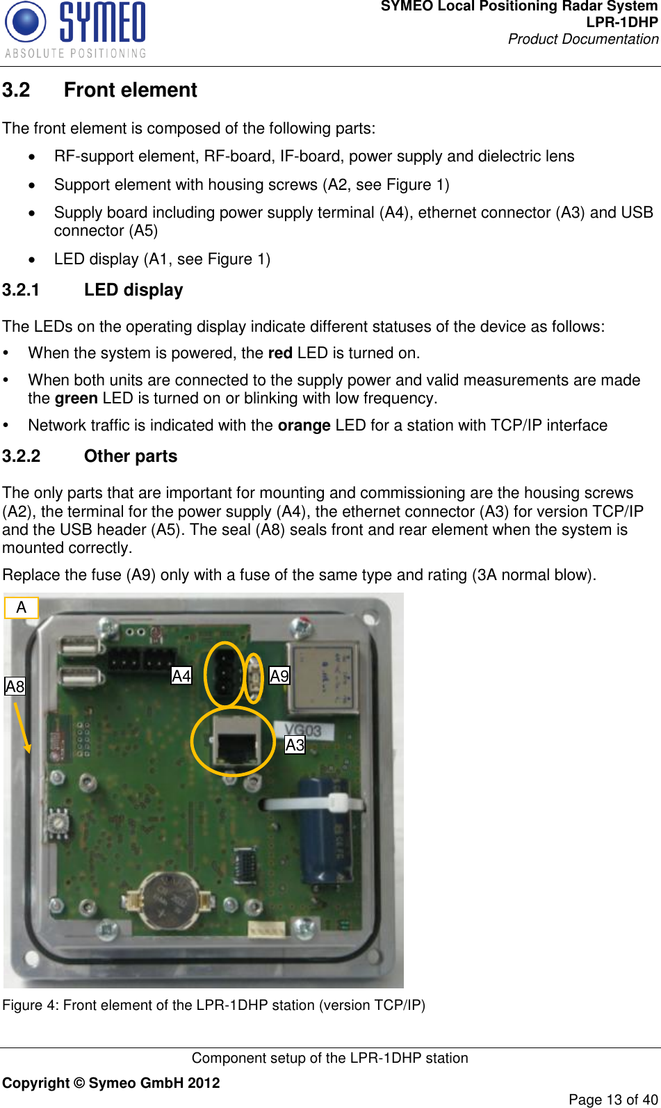 SYMEO Local Positioning Radar System LPR-1DHP Product Documentation   Component setup of the LPR-1DHP station Copyright © Symeo GmbH 2012     Page 13 of 40 3.2  Front element The front element is composed of the following parts:   RF-support element, RF-board, IF-board, power supply and dielectric lens   Support element with housing screws (A2, see Figure 1)   Supply board including power supply terminal (A4), ethernet connector (A3) and USB connector (A5)   LED display (A1, see Figure 1) 3.2.1  LED display The LEDs on the operating display indicate different statuses of the device as follows:   When the system is powered, the red LED is turned on.    When both units are connected to the supply power and valid measurements are made the green LED is turned on or blinking with low frequency.   Network traffic is indicated with the orange LED for a station with TCP/IP interface 3.2.2  Other parts The only parts that are important for mounting and commissioning are the housing screws (A2), the terminal for the power supply (A4), the ethernet connector (A3) for version TCP/IP and the USB header (A5). The seal (A8) seals front and rear element when the system is mounted correctly.  Replace the fuse (A9) only with a fuse of the same type and rating (3A normal blow).   Figure 4: Front element of the LPR-1DHP station (version TCP/IP) A A4 A3 A8 A9 