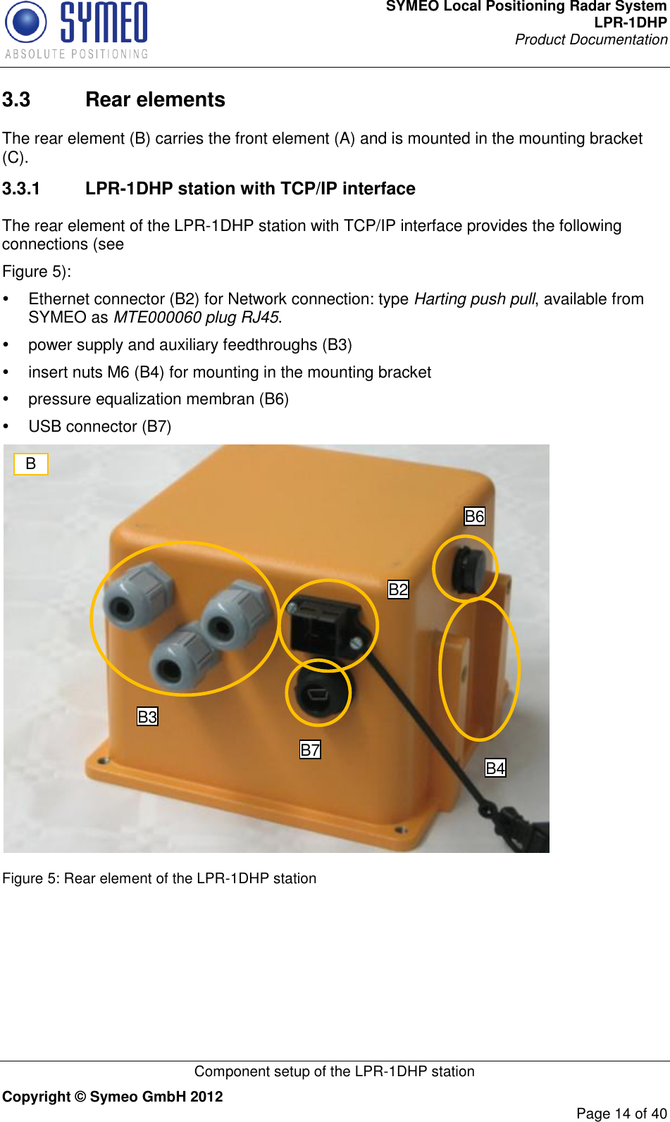 SYMEO Local Positioning Radar System LPR-1DHP Product Documentation   Component setup of the LPR-1DHP station Copyright © Symeo GmbH 2012     Page 14 of 40 3.3  Rear elements The rear element (B) carries the front element (A) and is mounted in the mounting bracket (C). 3.3.1  LPR-1DHP station with TCP/IP interface The rear element of the LPR-1DHP station with TCP/IP interface provides the following connections (see  Figure 5):   Ethernet connector (B2) for Network connection: type Harting push pull, available from SYMEO as MTE000060 plug RJ45.   power supply and auxiliary feedthroughs (B3)   insert nuts M6 (B4) for mounting in the mounting bracket    pressure equalization membran (B6)   USB connector (B7)   Figure 5: Rear element of the LPR-1DHP station B B3 B7 B2 B6 B4 