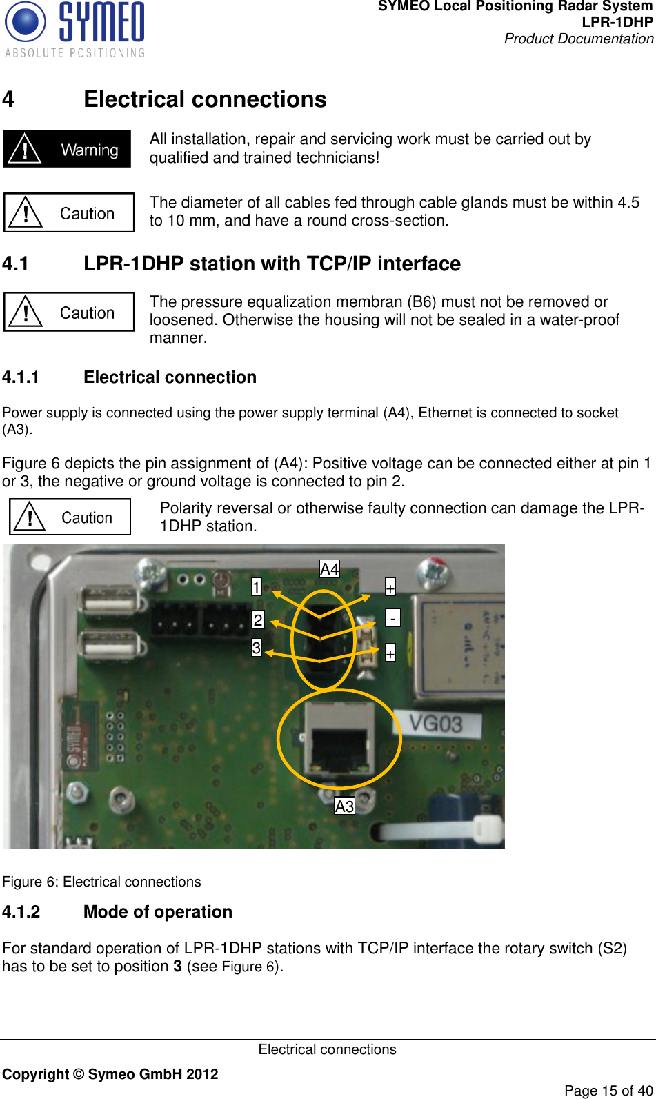 SYMEO Local Positioning Radar System LPR-1DHP Product Documentation   Electrical connections Copyright © Symeo GmbH 2012     Page 15 of 40 4  Electrical connections  All installation, repair and servicing work must be carried out by qualified and trained technicians!   The diameter of all cables fed through cable glands must be within 4.5 to 10 mm, and have a round cross-section.  4.1  LPR-1DHP station with TCP/IP interface  The pressure equalization membran (B6) must not be removed or loosened. Otherwise the housing will not be sealed in a water-proof manner. 4.1.1  Electrical connection Power supply is connected using the power supply terminal (A4), Ethernet is connected to socket (A3).   Figure 6 depicts the pin assignment of (A4): Positive voltage can be connected either at pin 1 or 3, the negative or ground voltage is connected to pin 2.   Polarity reversal or otherwise faulty connection can damage the LPR-1DHP station.   Figure 6: Electrical connections 4.1.2  Mode of operation For standard operation of LPR-1DHP stations with TCP/IP interface the rotary switch (S2) has to be set to position 3 (see Figure 6).  A4 A3 1 2 3 + - + 