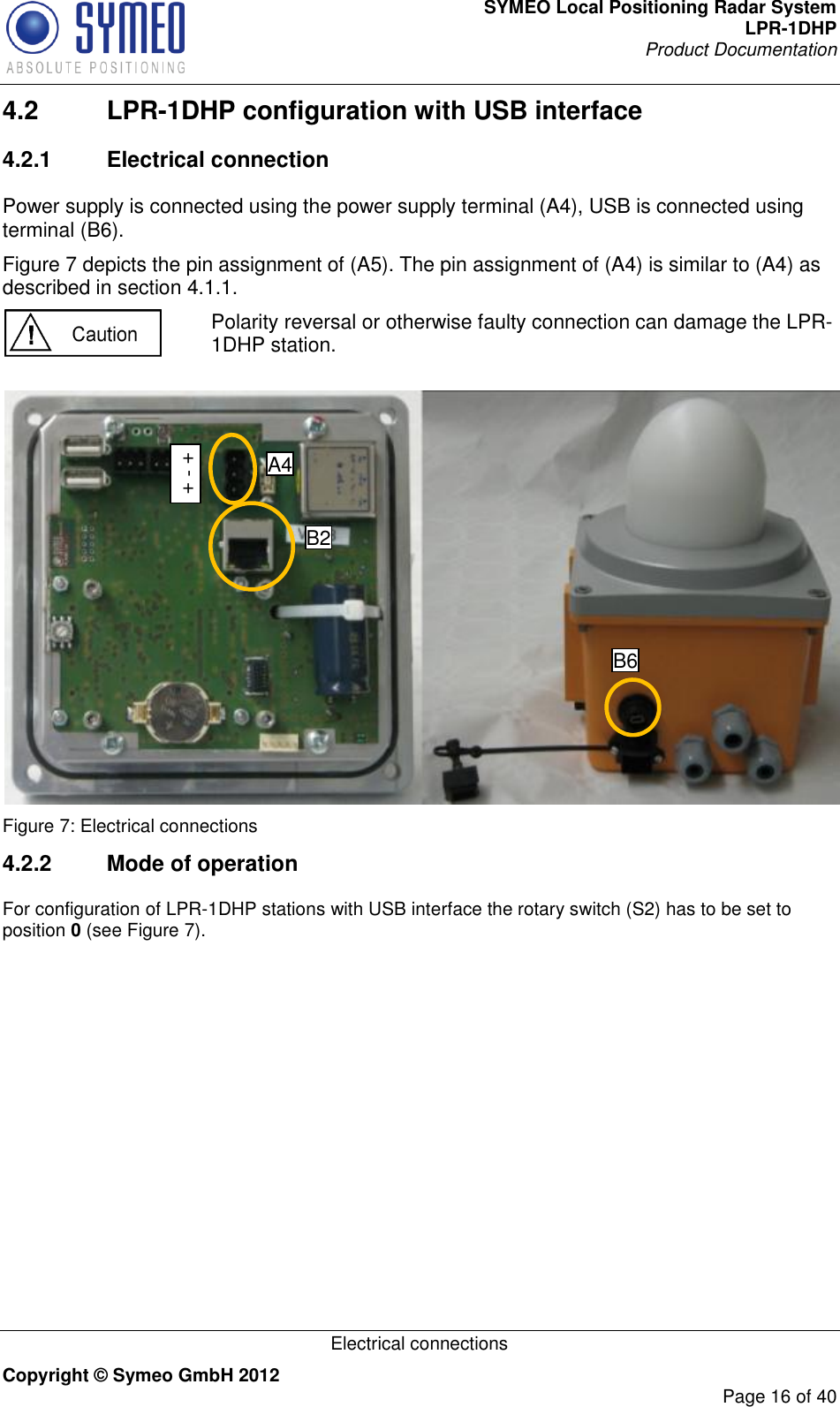 SYMEO Local Positioning Radar System LPR-1DHP Product Documentation   Electrical connections Copyright © Symeo GmbH 2012     Page 16 of 40 4.2  LPR-1DHP configuration with USB interface 4.2.1  Electrical connection Power supply is connected using the power supply terminal (A4), USB is connected using terminal (B6).  Figure 7 depicts the pin assignment of (A5). The pin assignment of (A4) is similar to (A4) as described in section 4.1.1.  Polarity reversal or otherwise faulty connection can damage the LPR-1DHP station.    Figure 7: Electrical connections 4.2.2  Mode of operation For configuration of LPR-1DHP stations with USB interface the rotary switch (S2) has to be set to position 0 (see Figure 7). B2 B6 + - + A4 