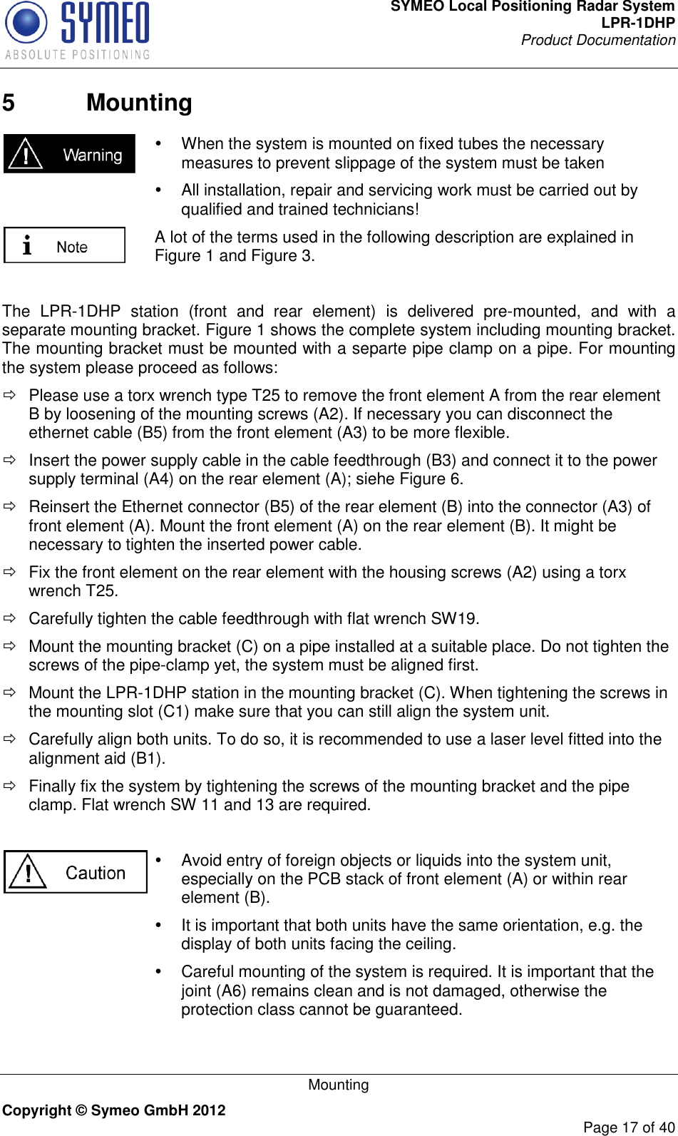 SYMEO Local Positioning Radar System LPR-1DHP Product Documentation   Mounting Copyright © Symeo GmbH 2012     Page 17 of 40 5  Mounting    When the system is mounted on fixed tubes the necessary measures to prevent slippage of the system must be taken   All installation, repair and servicing work must be carried out by qualified and trained technicians!  A lot of the terms used in the following description are explained in Figure 1 and Figure 3.  The  LPR-1DHP  station  (front  and  rear  element)  is  delivered  pre-mounted,  and  with  a separate mounting bracket. Figure 1 shows the complete system including mounting bracket. The mounting bracket must be mounted with a separte pipe clamp on a pipe. For mounting the system please proceed as follows:   Please use a torx wrench type T25 to remove the front element A from the rear element B by loosening of the mounting screws (A2). If necessary you can disconnect the ethernet cable (B5) from the front element (A3) to be more flexible.   Insert the power supply cable in the cable feedthrough (B3) and connect it to the power supply terminal (A4) on the rear element (A); siehe Figure 6.   Reinsert the Ethernet connector (B5) of the rear element (B) into the connector (A3) of front element (A). Mount the front element (A) on the rear element (B). It might be necessary to tighten the inserted power cable.   Fix the front element on the rear element with the housing screws (A2) using a torx wrench T25.    Carefully tighten the cable feedthrough with flat wrench SW19.    Mount the mounting bracket (C) on a pipe installed at a suitable place. Do not tighten the screws of the pipe-clamp yet, the system must be aligned first.   Mount the LPR-1DHP station in the mounting bracket (C). When tightening the screws in the mounting slot (C1) make sure that you can still align the system unit.    Carefully align both units. To do so, it is recommended to use a laser level fitted into the alignment aid (B1).   Finally fix the system by tightening the screws of the mounting bracket and the pipe clamp. Flat wrench SW 11 and 13 are required.       Avoid entry of foreign objects or liquids into the system unit, especially on the PCB stack of front element (A) or within rear element (B).   It is important that both units have the same orientation, e.g. the display of both units facing the ceiling.   Careful mounting of the system is required. It is important that the joint (A6) remains clean and is not damaged, otherwise the protection class cannot be guaranteed.   