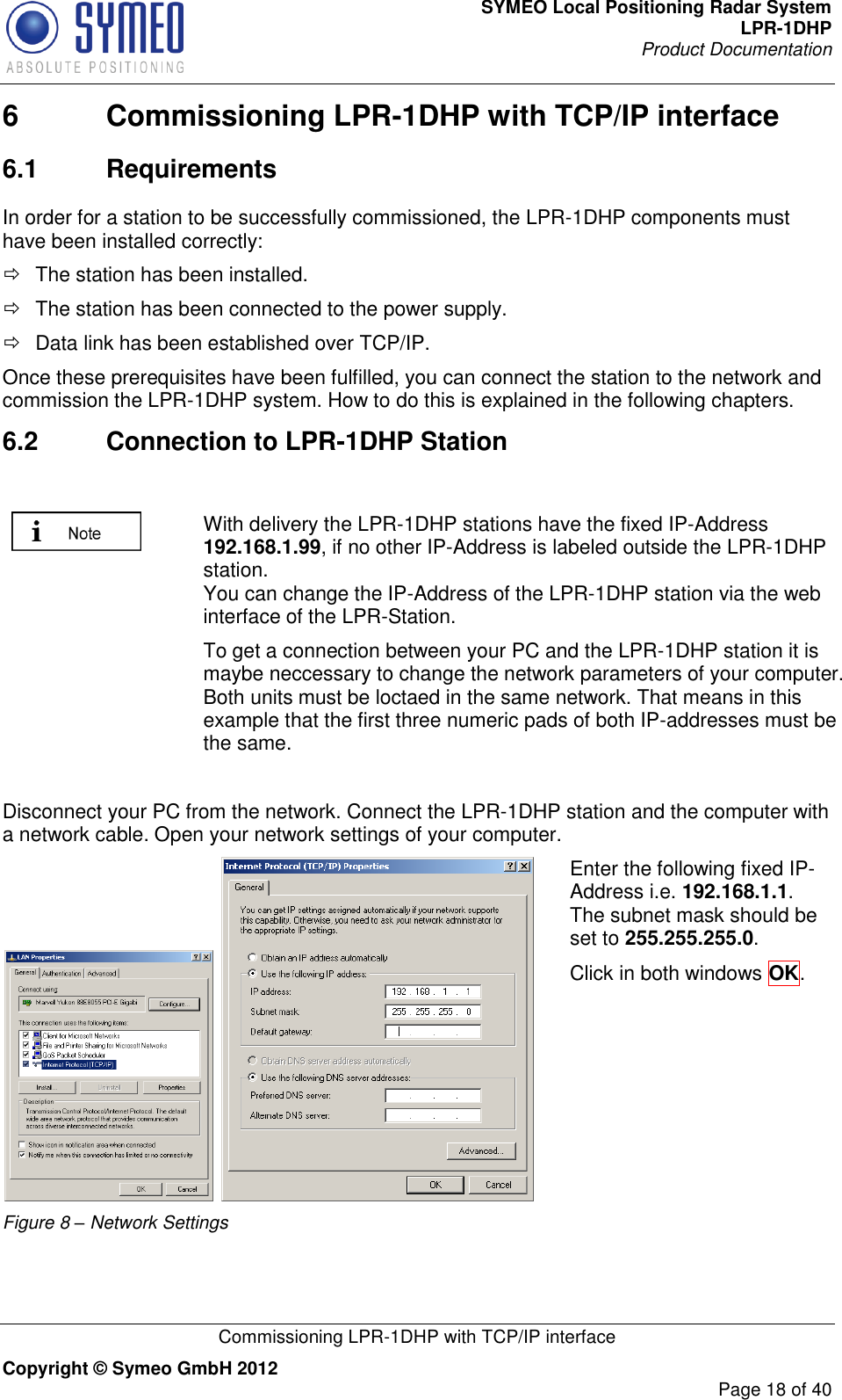 SYMEO Local Positioning Radar System LPR-1DHP Product Documentation   Commissioning LPR-1DHP with TCP/IP interface Copyright © Symeo GmbH 2012     Page 18 of 40 6  Commissioning LPR-1DHP with TCP/IP interface 6.1  Requirements In order for a station to be successfully commissioned, the LPR-1DHP components must have been installed correctly:   The station has been installed.   The station has been connected to the power supply.   Data link has been established over TCP/IP.  Once these prerequisites have been fulfilled, you can connect the station to the network and commission the LPR-1DHP system. How to do this is explained in the following chapters.  6.2  Connection to LPR-1DHP Station   With delivery the LPR-1DHP stations have the fixed IP-Address 192.168.1.99, if no other IP-Address is labeled outside the LPR-1DHP station.  You can change the IP-Address of the LPR-1DHP station via the web interface of the LPR-Station.  To get a connection between your PC and the LPR-1DHP station it is maybe neccessary to change the network parameters of your computer. Both units must be loctaed in the same network. That means in this example that the first three numeric pads of both IP-addresses must be the same.  Disconnect your PC from the network. Connect the LPR-1DHP station and the computer with a network cable. Open your network settings of your computer.    Figure 8 – Network Settings Enter the following fixed IP-Address i.e. 192.168.1.1. The subnet mask should be set to 255.255.255.0.   Click in both windows OK.  