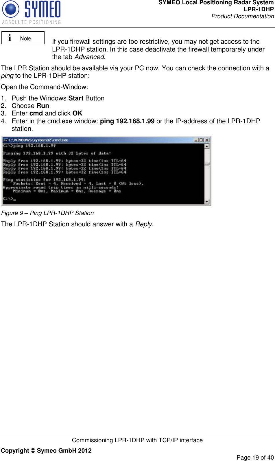 SYMEO Local Positioning Radar System LPR-1DHP Product Documentation   Commissioning LPR-1DHP with TCP/IP interface Copyright © Symeo GmbH 2012     Page 19 of 40    If you firewall settings are too restrictive, you may not get access to the LPR-1DHP station. In this case deactivate the firewall temporarely under the tab Advanced. The LPR Station should be available via your PC now. You can check the connection with a ping to the LPR-1DHP station: Open the Command-Window: 1.  Push the Windows Start Button 2.  Choose Run  3.  Enter cmd and click OK  4.  Enter in the cmd.exe window: ping 192.168.1.99 or the IP-address of the LPR-1DHP station.  Figure 9 – Ping LPR-1DHP Station The LPR-1DHP Station should answer with a Reply.  