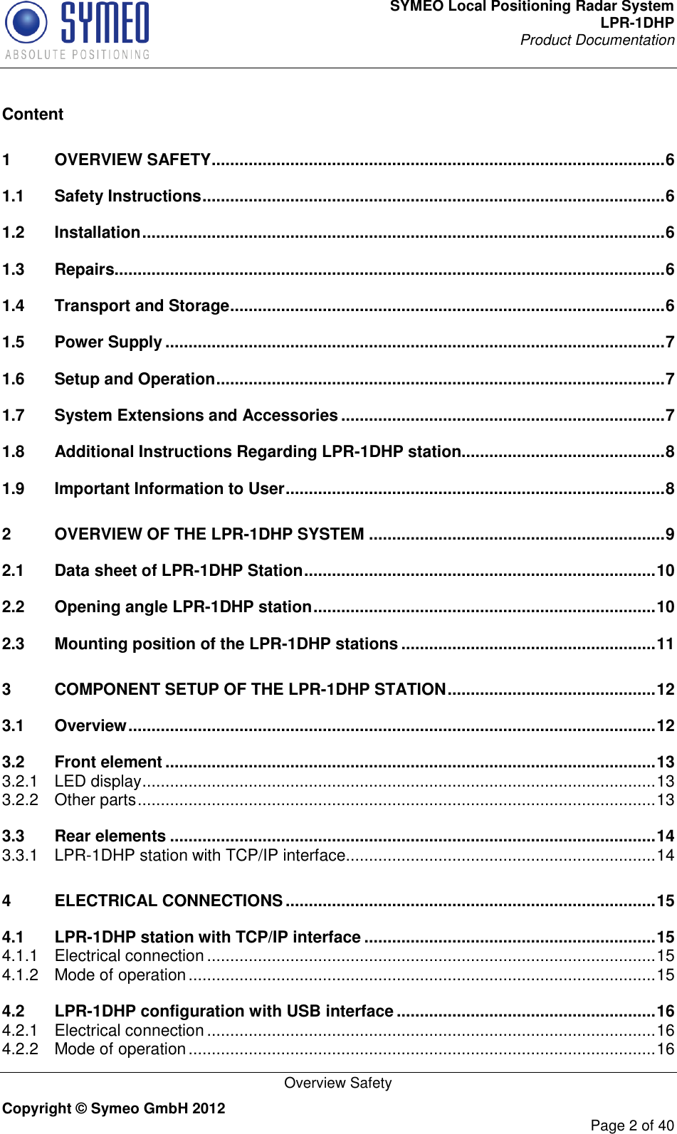 SYMEO Local Positioning Radar System LPR-1DHP Product Documentation   Overview Safety Copyright © Symeo GmbH 2012     Page 2 of 40  Content 1 OVERVIEW SAFETY .................................................................................................. 6 1.1 Safety Instructions .................................................................................................... 6 1.2 Installation ................................................................................................................. 6 1.3 Repairs....................................................................................................................... 6 1.4 Transport and Storage .............................................................................................. 6 1.5 Power Supply ............................................................................................................ 7 1.6 Setup and Operation ................................................................................................. 7 1.7 System Extensions and Accessories ...................................................................... 7 1.8 Additional Instructions Regarding LPR-1DHP station............................................ 8 1.9 Important Information to User .................................................................................. 8 2 OVERVIEW OF THE LPR-1DHP SYSTEM ................................................................ 9 2.1 Data sheet of LPR-1DHP Station ............................................................................ 10 2.2 Opening angle LPR-1DHP station .......................................................................... 10 2.3 Mounting position of the LPR-1DHP stations ....................................................... 11 3 COMPONENT SETUP OF THE LPR-1DHP STATION ............................................. 12 3.1 Overview .................................................................................................................. 12 3.2 Front element .......................................................................................................... 13 3.2.1 LED display ............................................................................................................... 13 3.2.2 Other parts ................................................................................................................ 13 3.3 Rear elements ......................................................................................................... 14 3.3.1 LPR-1DHP station with TCP/IP interface................................................................... 14 4 ELECTRICAL CONNECTIONS ................................................................................ 15 4.1 LPR-1DHP station with TCP/IP interface ............................................................... 15 4.1.1 Electrical connection ................................................................................................. 15 4.1.2 Mode of operation ..................................................................................................... 15 4.2 LPR-1DHP configuration with USB interface ........................................................ 16 4.2.1 Electrical connection ................................................................................................. 16 4.2.2 Mode of operation ..................................................................................................... 16 