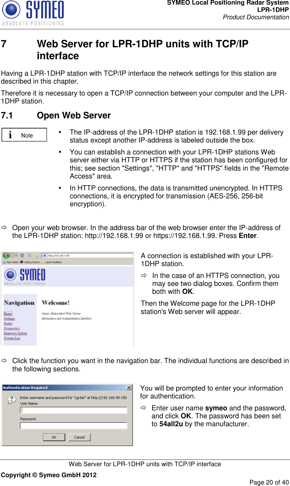 SYMEO Local Positioning Radar System LPR-1DHP Product Documentation   Web Server for LPR-1DHP units with TCP/IP interface Copyright © Symeo GmbH 2012     Page 20 of 40 7  Web Server for LPR-1DHP units with TCP/IP interface Having a LPR-1DHP station with TCP/IP interface the network settings for this station are described in this chapter.  Therefore it is necessary to open a TCP/IP connection between your computer and the LPR-1DHP station.  7.1  Open Web Server    The IP-address of the LPR-1DHP station is 192.168.1.99 per delivery status except another IP-address is labeled outside the box.   You can establish a connection with your LPR-1DHP stations Web server either via HTTP or HTTPS if the station has been configured for this; see section &quot;Settings&quot;, &quot;HTTP&quot; and &quot;HTTPS&quot; fields in the &quot;Remote Access&quot; area.   In HTTP connections, the data is transmitted unencrypted. In HTTPS connections, it is encrypted for transmission (AES-256, 256-bit encryption).    Open your web browser. In the address bar of the web browser enter the IP-address of the LPR-1DHP station: http://192.168.1.99 or https://192.168.1.99. Press Enter.    A connection is established with your LPR-1DHP station.    In the case of an HTTPS connection, you may see two dialog boxes. Confirm them both with OK.  Then the Welcome page for the LPR-1DHP station&apos;s Web server will appear.    Click the function you want in the navigation bar. The individual functions are described in the following sections.   You will be prompted to enter your information for authentication.    Enter user name symeo and the password, and click OK. The password has been set to 54all2u by the manufacturer.  