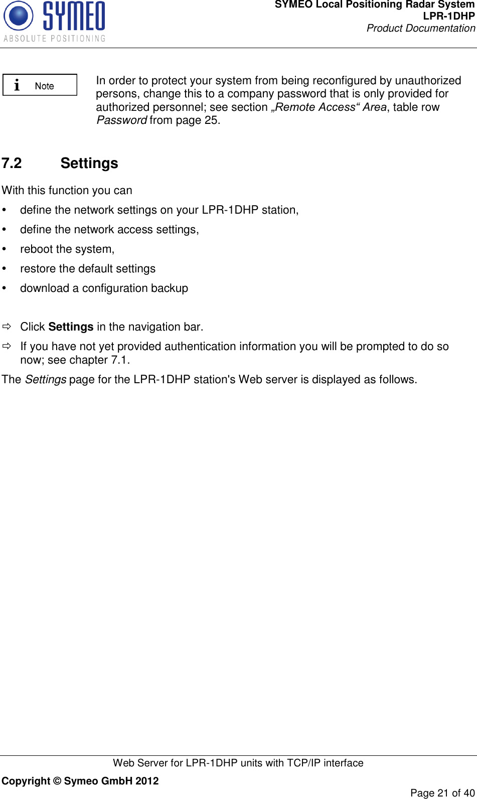 SYMEO Local Positioning Radar System LPR-1DHP Product Documentation   Web Server for LPR-1DHP units with TCP/IP interface Copyright © Symeo GmbH 2012     Page 21 of 40   In order to protect your system from being reconfigured by unauthorized persons, change this to a company password that is only provided for authorized personnel; see section „Remote Access“ Area, table row Password from page 25.  7.2  Settings With this function you can   define the network settings on your LPR-1DHP station,   define the network access settings,   reboot the system,   restore the default settings   download a configuration backup   Click Settings in the navigation bar.   If you have not yet provided authentication information you will be prompted to do so now; see chapter 7.1. The Settings page for the LPR-1DHP station&apos;s Web server is displayed as follows. 