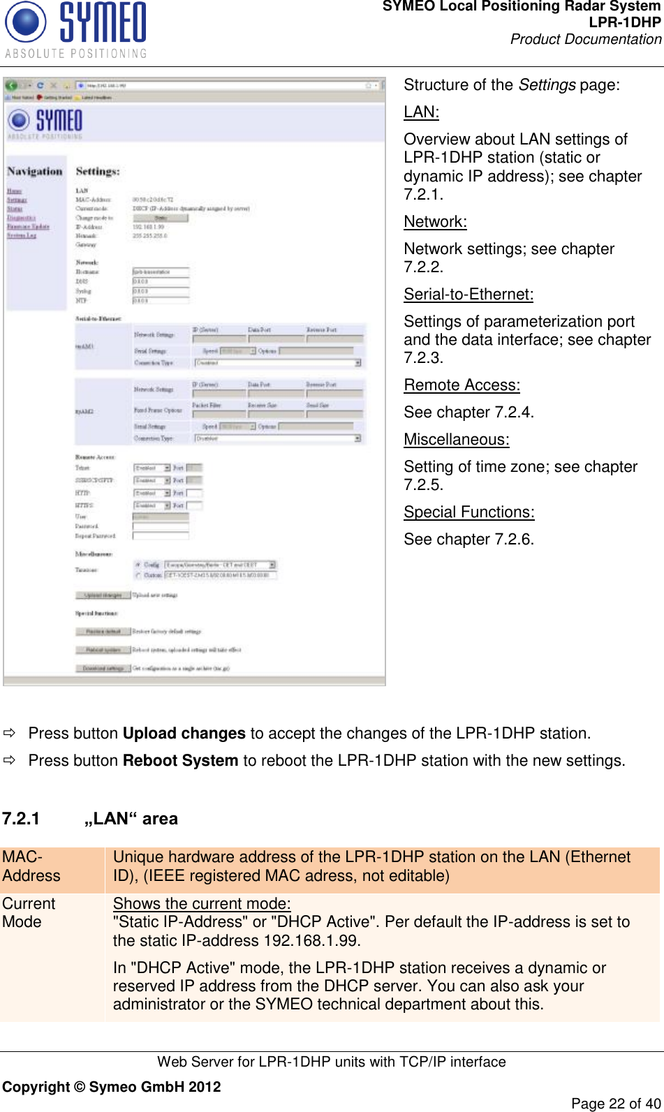 SYMEO Local Positioning Radar System LPR-1DHP Product Documentation   Web Server for LPR-1DHP units with TCP/IP interface Copyright © Symeo GmbH 2012     Page 22 of 40  Structure of the Settings page: LAN: Overview about LAN settings of LPR-1DHP station (static or dynamic IP address); see chapter 7.2.1. Network: Network settings; see chapter 7.2.2. Serial-to-Ethernet: Settings of parameterization port and the data interface; see chapter 7.2.3. Remote Access: See chapter 7.2.4. Miscellaneous: Setting of time zone; see chapter 7.2.5. Special Functions: See chapter 7.2.6.    Press button Upload changes to accept the changes of the LPR-1DHP station.   Press button Reboot System to reboot the LPR-1DHP station with the new settings.   7.2.1  „LAN“ area MAC-Address Unique hardware address of the LPR-1DHP station on the LAN (Ethernet ID), (IEEE registered MAC adress, not editable) Current Mode Shows the current mode:  &quot;Static IP-Address&quot; or &quot;DHCP Active&quot;. Per default the IP-address is set to the static IP-address 192.168.1.99. In &quot;DHCP Active&quot; mode, the LPR-1DHP station receives a dynamic or reserved IP address from the DHCP server. You can also ask your administrator or the SYMEO technical department about this. 