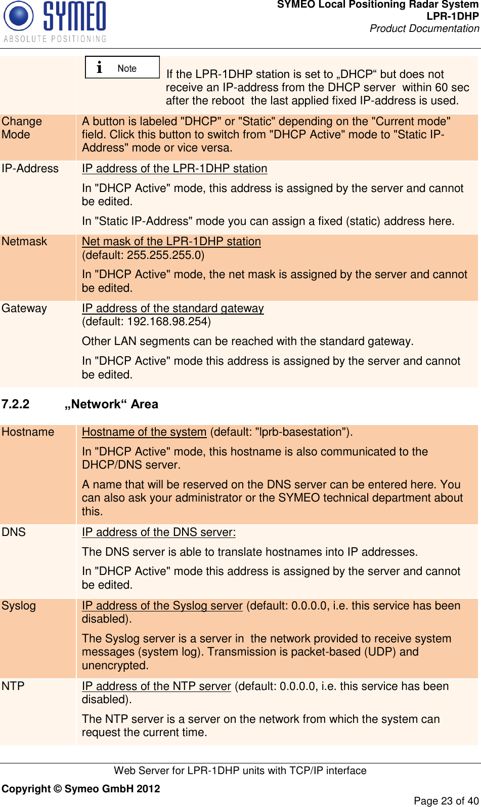 SYMEO Local Positioning Radar System LPR-1DHP Product Documentation   Web Server for LPR-1DHP units with TCP/IP interface Copyright © Symeo GmbH 2012     Page 23 of 40   If the LPR-1DHP station is set to „DHCP“ but does not receive an IP-address from the DHCP server  within 60 sec after the reboot  the last applied fixed IP-address is used. Change Mode A button is labeled &quot;DHCP&quot; or &quot;Static&quot; depending on the &quot;Current mode&quot; field. Click this button to switch from &quot;DHCP Active&quot; mode to &quot;Static IP-Address&quot; mode or vice versa. IP-Address IP address of the LPR-1DHP station  In &quot;DHCP Active&quot; mode, this address is assigned by the server and cannot be edited. In &quot;Static IP-Address&quot; mode you can assign a fixed (static) address here. Netmask Net mask of the LPR-1DHP station  (default: 255.255.255.0) In &quot;DHCP Active&quot; mode, the net mask is assigned by the server and cannot be edited. Gateway IP address of the standard gateway (default: 192.168.98.254) Other LAN segments can be reached with the standard gateway. In &quot;DHCP Active&quot; mode this address is assigned by the server and cannot be edited. 7.2.2   „Network“ Area Hostname Hostname of the system (default: &quot;lprb-basestation&quot;). In &quot;DHCP Active&quot; mode, this hostname is also communicated to the DHCP/DNS server.  A name that will be reserved on the DNS server can be entered here. You can also ask your administrator or the SYMEO technical department about this. DNS IP address of the DNS server:  The DNS server is able to translate hostnames into IP addresses. In &quot;DHCP Active&quot; mode this address is assigned by the server and cannot be edited. Syslog IP address of the Syslog server (default: 0.0.0.0, i.e. this service has been disabled). The Syslog server is a server in  the network provided to receive system messages (system log). Transmission is packet-based (UDP) and unencrypted. NTP IP address of the NTP server (default: 0.0.0.0, i.e. this service has been disabled). The NTP server is a server on the network from which the system can request the current time. 