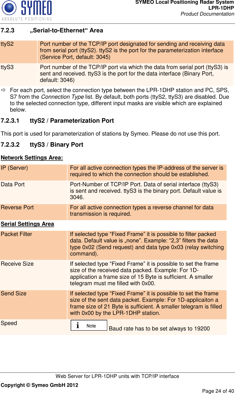 SYMEO Local Positioning Radar System LPR-1DHP Product Documentation   Web Server for LPR-1DHP units with TCP/IP interface Copyright © Symeo GmbH 2012     Page 24 of 40 7.2.3  „Serial-to-Ethernet“ Area ttyS2 Port number of the TCP/IP port designated for sending and receiving data from serial port (ttyS2). ttyS2 is the port for the parameterization interface (Service Port, default: 3045) ttyS3 Port number of the TCP/IP port via which the data from serial port (ttyS3) is sent and received. ttyS3 is the port for the data interface (Binary Port, default: 3046)   For each port, select the connection type between the LPR-1DHP station and PC, SPS, S7 from the Connection Type list. By default, both ports (ttyS2, ttyS3) are disabled. Due to the selected connection type, different input masks are visible which are explained below. 7.2.3.1  ttyS2 / Parameterization Port This port is used for parameterization of stations by Symeo. Please do not use this port. 7.2.3.2  ttyS3 / Binary Port Network Settings Area: IP (Server) For all active connection types the IP-address of the server is required to which the connection should be established. Data Port Port-Number of TCP/IP Port. Data of serial interface (ttyS3) is sent and received. ttyS3 is the binary port. Default value is 3046. Reverse Port For all active connection types a reverse channel for data transmission is required. Serial Settings Area Packet Filter If selected type “Fixed Frame” it is possible to filter packed data. Default value is „none”. Example: “2,3” filters the data type 0x02 (Send request) and data type 0x03 (relay switching command). Receive Size If selected type “Fixed Frame” it is possible to set the frame size of the received data packed. Example: For 1D-application a frame size of 15 Byte is sufficient. A smaller telegram must me filled with 0x00. Send Size If selected type “Fixed Frame” it is possible to set the frame size of the sent data packet. Example: For 1D-applicaiton a frame size of 21 Byte is sufficient. A smaller telegram is filled with 0x00 by the LPR-1DHP station. Speed  Baud rate has to be set always to 19200 