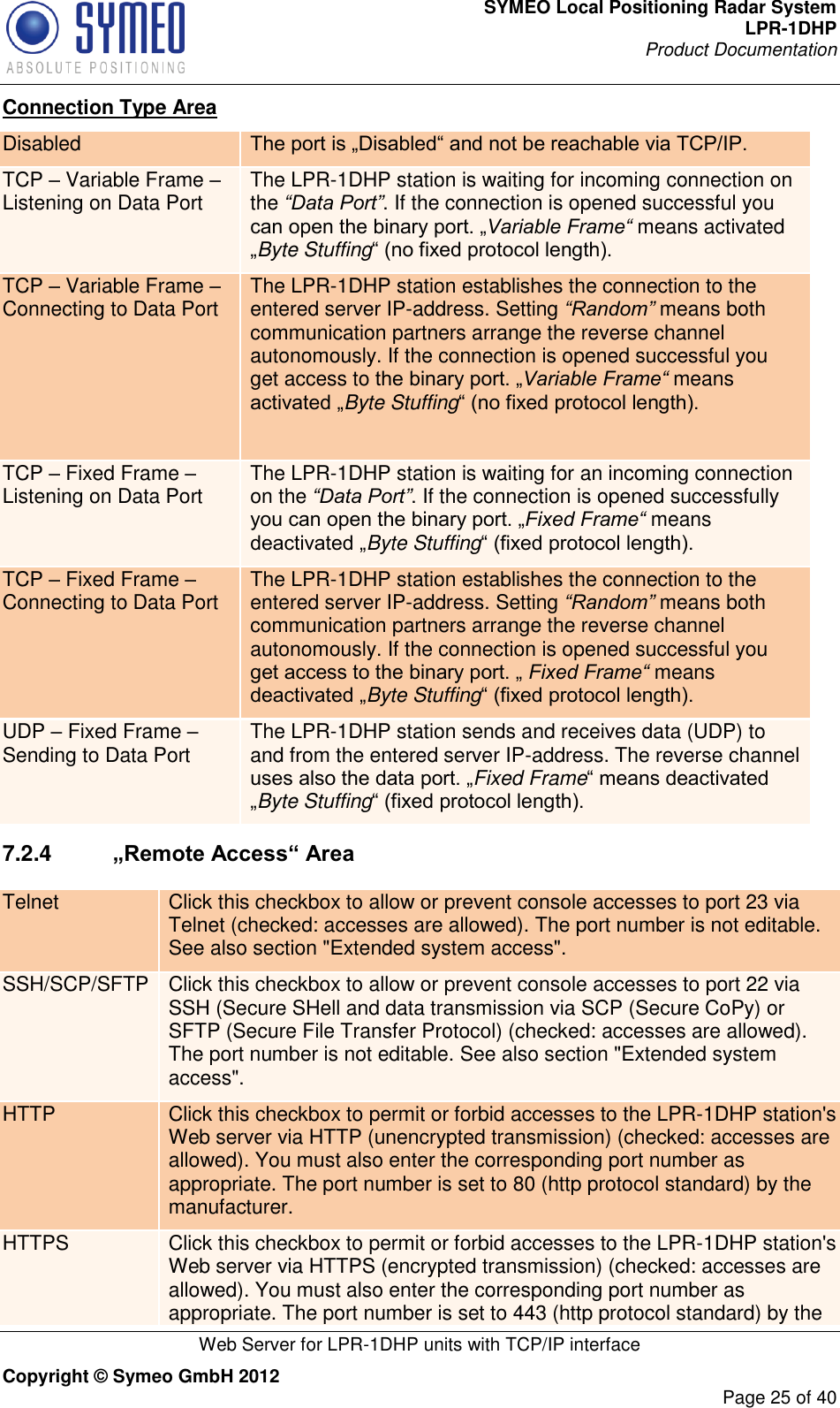 SYMEO Local Positioning Radar System LPR-1DHP Product Documentation   Web Server for LPR-1DHP units with TCP/IP interface Copyright © Symeo GmbH 2012     Page 25 of 40 Connection Type Area Disabled The port is „Disabled“ and not be reachable via TCP/IP. TCP – Variable Frame – Listening on Data Port The LPR-1DHP station is waiting for incoming connection on the “Data Port”. If the connection is opened successful you can open the binary port. „Variable Frame“ means activated „Byte Stuffing“ (no fixed protocol length). TCP – Variable Frame – Connecting to Data Port The LPR-1DHP station establishes the connection to the entered server IP-address. Setting “Random” means both communication partners arrange the reverse channel autonomously. If the connection is opened successful you get access to the binary port. „Variable Frame“ means activated „Byte Stuffing“ (no fixed protocol length).  TCP – Fixed Frame – Listening on Data Port The LPR-1DHP station is waiting for an incoming connection on the “Data Port”. If the connection is opened successfully you can open the binary port. „Fixed Frame“ means deactivated „Byte Stuffing“ (fixed protocol length). TCP – Fixed Frame – Connecting to Data Port The LPR-1DHP station establishes the connection to the entered server IP-address. Setting “Random” means both communication partners arrange the reverse channel autonomously. If the connection is opened successful you get access to the binary port. „ Fixed Frame“ means deactivated „Byte Stuffing“ (fixed protocol length). UDP – Fixed Frame – Sending to Data Port The LPR-1DHP station sends and receives data (UDP) to and from the entered server IP-address. The reverse channel uses also the data port. „Fixed Frame“ means deactivated „Byte Stuffing“ (fixed protocol length). 7.2.4   „Remote Access“ Area Telnet Click this checkbox to allow or prevent console accesses to port 23 via Telnet (checked: accesses are allowed). The port number is not editable. See also section &quot;Extended system access&quot;. SSH/SCP/SFTP Click this checkbox to allow or prevent console accesses to port 22 via SSH (Secure SHell and data transmission via SCP (Secure CoPy) or SFTP (Secure File Transfer Protocol) (checked: accesses are allowed). The port number is not editable. See also section &quot;Extended system access&quot;. HTTP Click this checkbox to permit or forbid accesses to the LPR-1DHP station&apos;s Web server via HTTP (unencrypted transmission) (checked: accesses are allowed). You must also enter the corresponding port number as appropriate. The port number is set to 80 (http protocol standard) by the manufacturer. HTTPS Click this checkbox to permit or forbid accesses to the LPR-1DHP station&apos;s Web server via HTTPS (encrypted transmission) (checked: accesses are allowed). You must also enter the corresponding port number as appropriate. The port number is set to 443 (http protocol standard) by the 