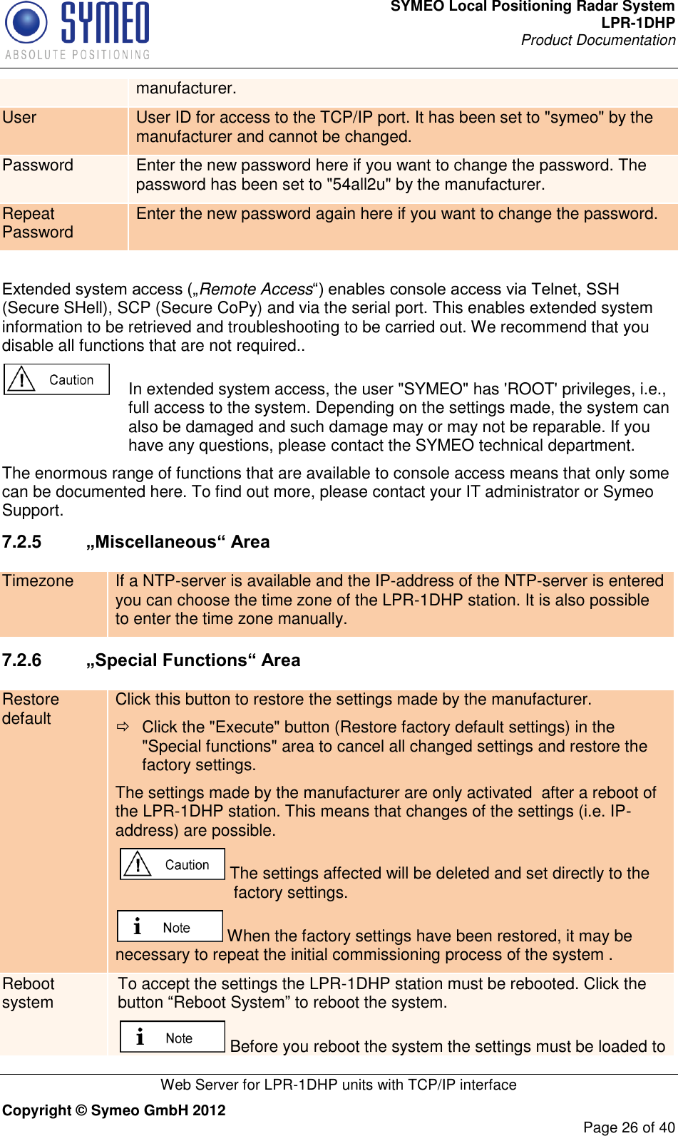 SYMEO Local Positioning Radar System LPR-1DHP Product Documentation   Web Server for LPR-1DHP units with TCP/IP interface Copyright © Symeo GmbH 2012     Page 26 of 40 manufacturer. User User ID for access to the TCP/IP port. It has been set to &quot;symeo&quot; by the manufacturer and cannot be changed. Password Enter the new password here if you want to change the password. The password has been set to &quot;54all2u&quot; by the manufacturer. Repeat Password Enter the new password again here if you want to change the password.  Extended system access („Remote Access“) enables console access via Telnet, SSH (Secure SHell), SCP (Secure CoPy) and via the serial port. This enables extended system information to be retrieved and troubleshooting to be carried out. We recommend that you disable all functions that are not required..    In extended system access, the user &quot;SYMEO&quot; has &apos;ROOT&apos; privileges, i.e., full access to the system. Depending on the settings made, the system can also be damaged and such damage may or may not be reparable. If you have any questions, please contact the SYMEO technical department. The enormous range of functions that are available to console access means that only some can be documented here. To find out more, please contact your IT administrator or Symeo Support. 7.2.5  „Miscellaneous“ Area Timezone If a NTP-server is available and the IP-address of the NTP-server is entered you can choose the time zone of the LPR-1DHP station. It is also possible to enter the time zone manually.  7.2.6  „Special Functions“ Area Restore default Click this button to restore the settings made by the manufacturer.   Click the &quot;Execute&quot; button (Restore factory default settings) in the &quot;Special functions&quot; area to cancel all changed settings and restore the factory settings. The settings made by the manufacturer are only activated  after a reboot of the LPR-1DHP station. This means that changes of the settings (i.e. IP-address) are possible.  The settings affected will be deleted and set directly to the factory settings.  When the factory settings have been restored, it may be necessary to repeat the initial commissioning process of the system . Reboot system To accept the settings the LPR-1DHP station must be rebooted. Click the button “Reboot System” to reboot the system.  Before you reboot the system the settings must be loaded to 