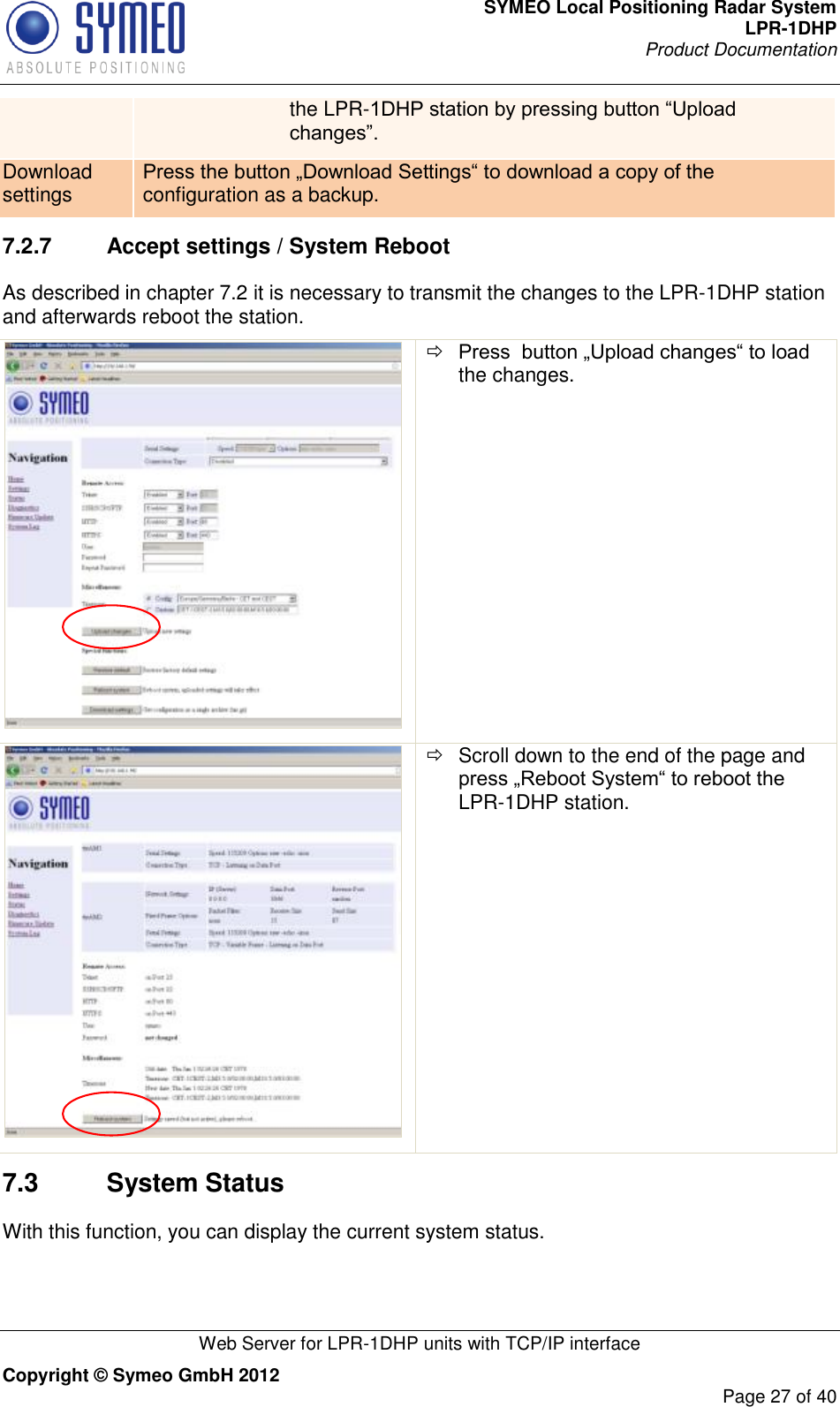 SYMEO Local Positioning Radar System LPR-1DHP Product Documentation   Web Server for LPR-1DHP units with TCP/IP interface Copyright © Symeo GmbH 2012     Page 27 of 40 the LPR-1DHP station by pressing button “Upload changes”.  Download settings Press the button „Download Settings“ to download a copy of the configuration as a backup.  7.2.7  Accept settings / System Reboot As described in chapter 7.2 it is necessary to transmit the changes to the LPR-1DHP station and afterwards reboot the station.    Press  button „Upload changes“ to load the changes.     Scroll down to the end of the page and press „Reboot System“ to reboot the LPR-1DHP station. 7.3  System Status With this function, you can display the current system status. 