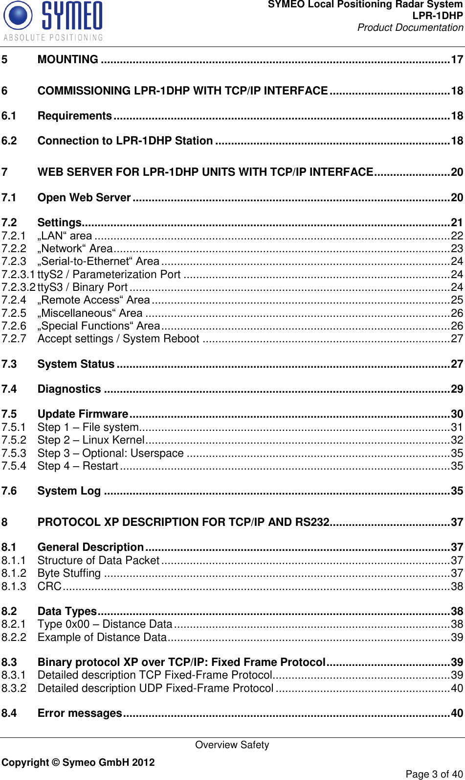 SYMEO Local Positioning Radar System LPR-1DHP Product Documentation   Overview Safety Copyright © Symeo GmbH 2012     Page 3 of 40 5 MOUNTING .............................................................................................................. 17 6 COMMISSIONING LPR-1DHP WITH TCP/IP INTERFACE ...................................... 18 6.1 Requirements .......................................................................................................... 18 6.2 Connection to LPR-1DHP Station .......................................................................... 18 7 WEB SERVER FOR LPR-1DHP UNITS WITH TCP/IP INTERFACE ........................ 20 7.1 Open Web Server .................................................................................................... 20 7.2 Settings.................................................................................................................... 21 7.2.1 „LAN“ area ................................................................................................................ 22 7.2.2 „Network“ Area .......................................................................................................... 23 7.2.3 „Serial-to-Ethernet“ Area ........................................................................................... 24 7.2.3.1 ttyS2 / Parameterization Port .................................................................................... 24 7.2.3.2 ttyS3 / Binary Port ..................................................................................................... 24 7.2.4 „Remote Access“ Area .............................................................................................. 25 7.2.5 „Miscellaneous“ Area ................................................................................................ 26 7.2.6 „Special Functions“ Area ........................................................................................... 26 7.2.7 Accept settings / System Reboot .............................................................................. 27 7.3 System Status ......................................................................................................... 27 7.4 Diagnostics ............................................................................................................. 29 7.5 Update Firmware ..................................................................................................... 30 7.5.1 Step 1 – File system.................................................................................................. 31 7.5.2 Step 2 – Linux Kernel ................................................................................................ 32 7.5.3 Step 3 – Optional: Userspace ................................................................................... 35 7.5.4 Step 4 – Restart ........................................................................................................ 35 7.6 System Log ............................................................................................................. 35 8 PROTOCOL XP DESCRIPTION FOR TCP/IP AND RS232 ...................................... 37 8.1 General Description ................................................................................................ 37 8.1.1 Structure of Data Packet ........................................................................................... 37 8.1.2 Byte Stuffing ............................................................................................................. 37 8.1.3 CRC .......................................................................................................................... 38 8.2 Data Types ............................................................................................................... 38 8.2.1 Type 0x00 – Distance Data ....................................................................................... 38 8.2.2 Example of Distance Data ......................................................................................... 39 8.3 Binary protocol XP over TCP/IP: Fixed Frame Protocol ....................................... 39 8.3.1 Detailed description TCP Fixed-Frame Protocol ........................................................ 39 8.3.2 Detailed description UDP Fixed-Frame Protocol ....................................................... 40 8.4 Error messages ....................................................................................................... 40 