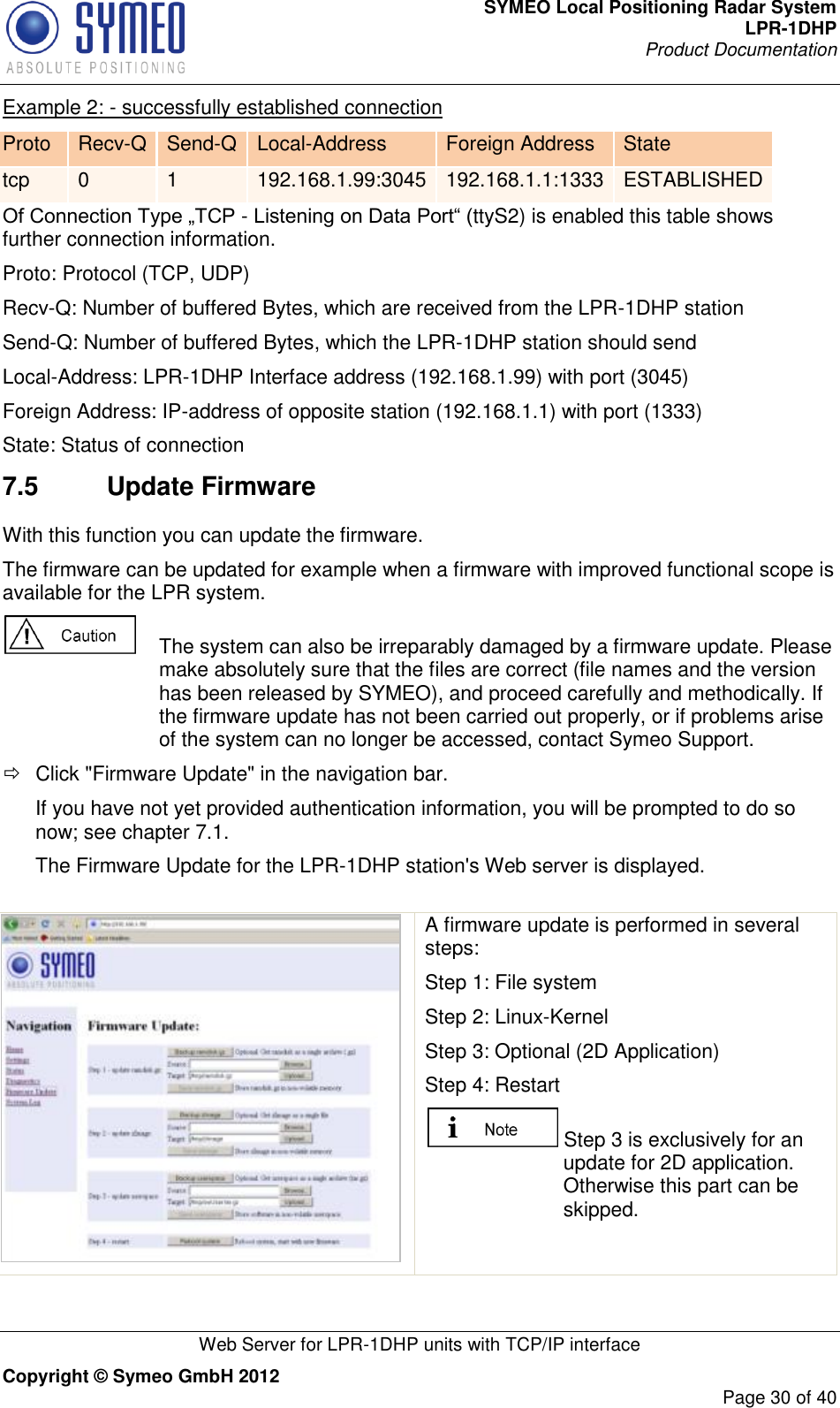 SYMEO Local Positioning Radar System LPR-1DHP Product Documentation   Web Server for LPR-1DHP units with TCP/IP interface Copyright © Symeo GmbH 2012     Page 30 of 40 Example 2: - successfully established connection Proto Recv-Q Send-Q Local-Address Foreign Address State tcp 0 1 192.168.1.99:3045 192.168.1.1:1333 ESTABLISHED Of Connection Type „TCP - Listening on Data Port“ (ttyS2) is enabled this table shows further connection information. Proto: Protocol (TCP, UDP) Recv-Q: Number of buffered Bytes, which are received from the LPR-1DHP station Send-Q: Number of buffered Bytes, which the LPR-1DHP station should send Local-Address: LPR-1DHP Interface address (192.168.1.99) with port (3045) Foreign Address: IP-address of opposite station (192.168.1.1) with port (1333) State: Status of connection 7.5  Update Firmware With this function you can update the firmware. The firmware can be updated for example when a firmware with improved functional scope is available for the LPR system.    The system can also be irreparably damaged by a firmware update. Please make absolutely sure that the files are correct (file names and the version has been released by SYMEO), and proceed carefully and methodically. If the firmware update has not been carried out properly, or if problems arise of the system can no longer be accessed, contact Symeo Support.   Click &quot;Firmware Update&quot; in the navigation bar. If you have not yet provided authentication information, you will be prompted to do so now; see chapter 7.1. The Firmware Update for the LPR-1DHP station&apos;s Web server is displayed.   A firmware update is performed in several steps: Step 1: File system Step 2: Linux-Kernel Step 3: Optional (2D Application) Step 4: Restart  Step 3 is exclusively for an update for 2D application. Otherwise this part can be skipped. 