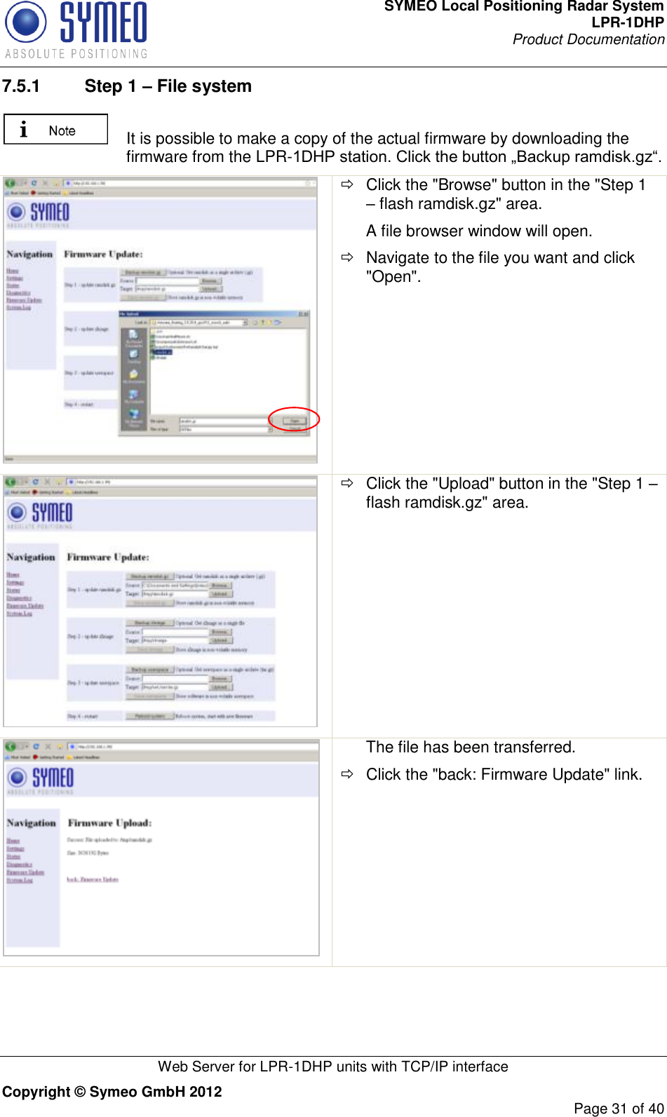 SYMEO Local Positioning Radar System LPR-1DHP Product Documentation   Web Server for LPR-1DHP units with TCP/IP interface Copyright © Symeo GmbH 2012     Page 31 of 40 7.5.1  Step 1 – File system   It is possible to make a copy of the actual firmware by downloading the firmware from the LPR-1DHP station. Click the button „Backup ramdisk.gz“.     Click the &quot;Browse&quot; button in the &quot;Step 1 – flash ramdisk.gz&quot; area. A file browser window will open.   Navigate to the file you want and click &quot;Open&quot;.    Click the &quot;Upload&quot; button in the &quot;Step 1 – flash ramdisk.gz&quot; area.  The file has been transferred.   Click the &quot;back: Firmware Update&quot; link. 