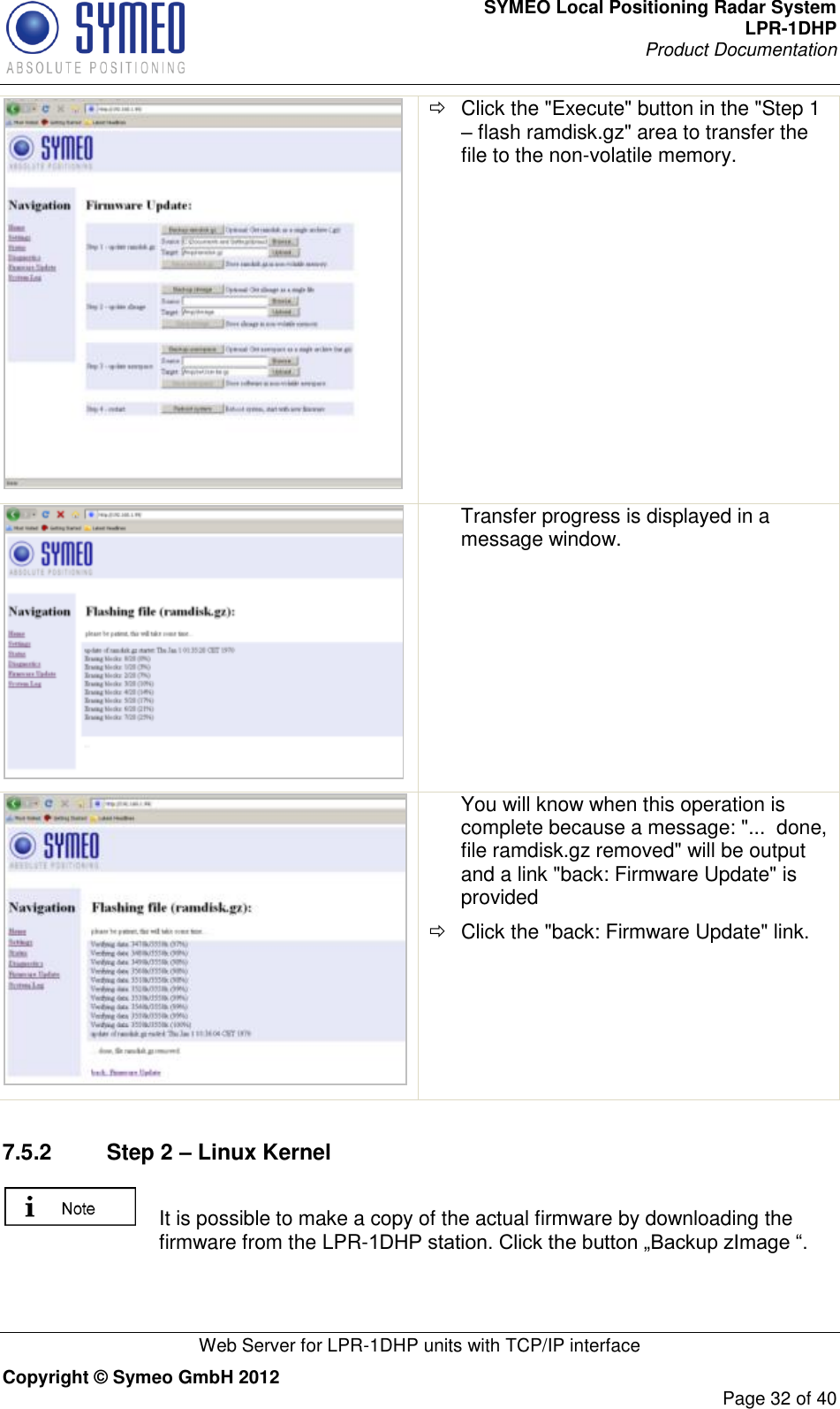 SYMEO Local Positioning Radar System LPR-1DHP Product Documentation   Web Server for LPR-1DHP units with TCP/IP interface Copyright © Symeo GmbH 2012     Page 32 of 40    Click the &quot;Execute&quot; button in the &quot;Step 1 – flash ramdisk.gz&quot; area to transfer the file to the non-volatile memory.  Transfer progress is displayed in a message window.     You will know when this operation is complete because a message: &quot;...  done, file ramdisk.gz removed&quot; will be output and a link &quot;back: Firmware Update&quot; is provided   Click the &quot;back: Firmware Update&quot; link.  7.5.2  Step 2 – Linux Kernel   It is possible to make a copy of the actual firmware by downloading the firmware from the LPR-1DHP station. Click the button „Backup zImage “.  