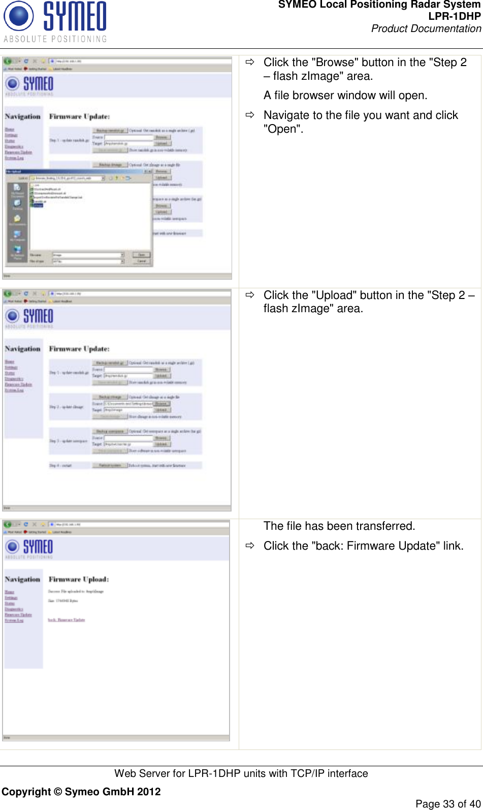 SYMEO Local Positioning Radar System LPR-1DHP Product Documentation   Web Server for LPR-1DHP units with TCP/IP interface Copyright © Symeo GmbH 2012     Page 33 of 40    Click the &quot;Browse&quot; button in the &quot;Step 2 – flash zImage&quot; area. A file browser window will open.   Navigate to the file you want and click &quot;Open&quot;.    Click the &quot;Upload&quot; button in the &quot;Step 2 – flash zImage&quot; area.   The file has been transferred.   Click the &quot;back: Firmware Update&quot; link. 