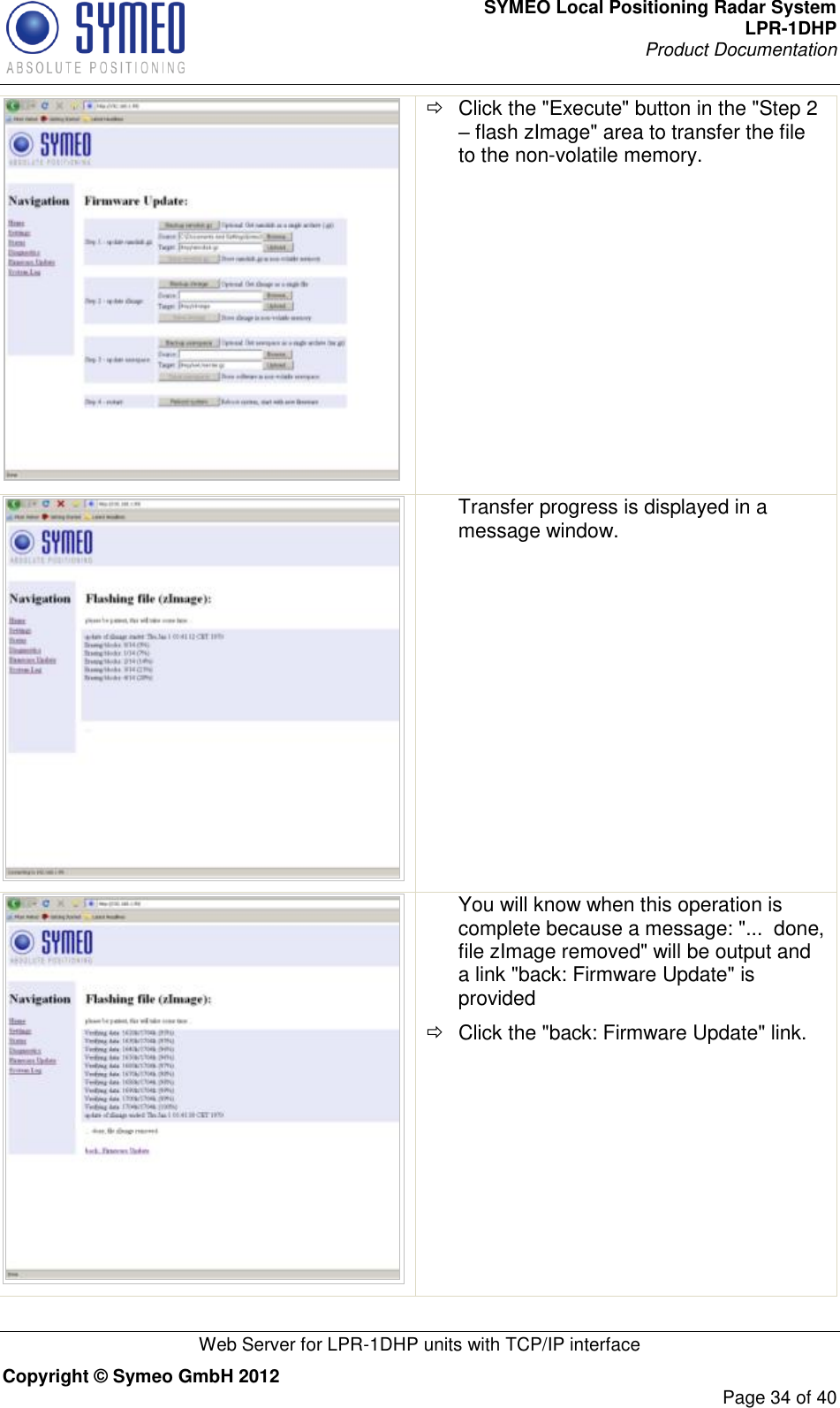 SYMEO Local Positioning Radar System LPR-1DHP Product Documentation   Web Server for LPR-1DHP units with TCP/IP interface Copyright © Symeo GmbH 2012     Page 34 of 40    Click the &quot;Execute&quot; button in the &quot;Step 2 – flash zImage&quot; area to transfer the file to the non-volatile memory.  Transfer progress is displayed in a message window.   You will know when this operation is complete because a message: &quot;...  done, file zImage removed&quot; will be output and a link &quot;back: Firmware Update&quot; is provided   Click the &quot;back: Firmware Update&quot; link. 