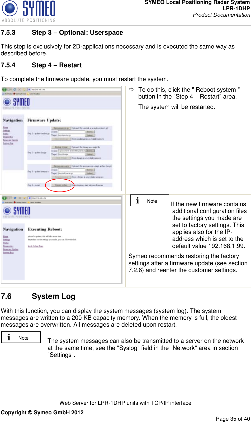 SYMEO Local Positioning Radar System LPR-1DHP Product Documentation   Web Server for LPR-1DHP units with TCP/IP interface Copyright © Symeo GmbH 2012     Page 35 of 40 7.5.3  Step 3 – Optional: Userspace This step is exclusively for 2D-applications necessary and is executed the same way as described before.  7.5.4  Step 4 – Restart To complete the firmware update, you must restart the system.    To do this, click the &quot; Reboot system &quot; button in the &quot;Step 4 – Restart&quot; area. The system will be restarted.   If the new firmware contains additional configuration files the settings you made are set to factory settings. This applies also for the IP-address which is set to the default value 192.168.1.99.  Symeo recommends restoring the factory settings after a firmware update (see section 7.2.6) and reenter the customer settings. 7.6  System Log  With this function, you can display the system messages (system log). The system messages are written to a 200 KB capacity memory. When the memory is full, the oldest messages are overwritten. All messages are deleted upon restart.   The system messages can also be transmitted to a server on the network at the same time, see the &quot;Syslog&quot; field in the &quot;Network&quot; area in section &quot;Settings&quot;. 