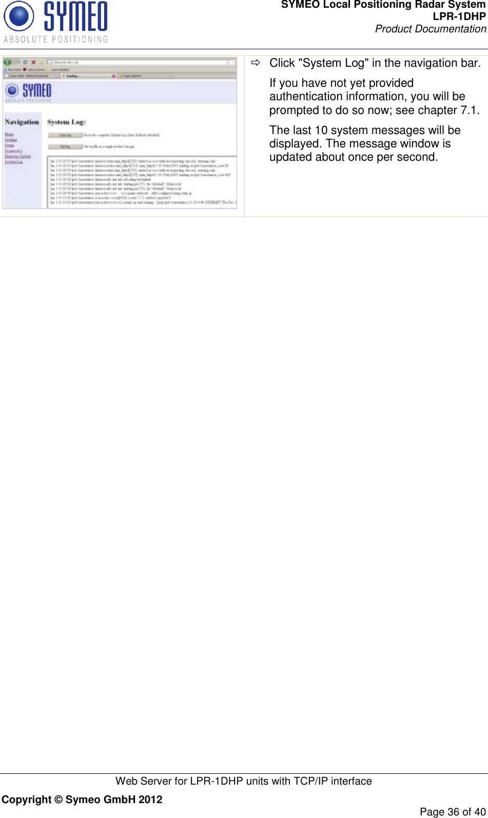 SYMEO Local Positioning Radar System LPR-1DHP Product Documentation   Web Server for LPR-1DHP units with TCP/IP interface Copyright © Symeo GmbH 2012     Page 36 of 40    Click &quot;System Log&quot; in the navigation bar. If you have not yet provided authentication information, you will be prompted to do so now; see chapter 7.1. The last 10 system messages will be displayed. The message window is updated about once per second.  