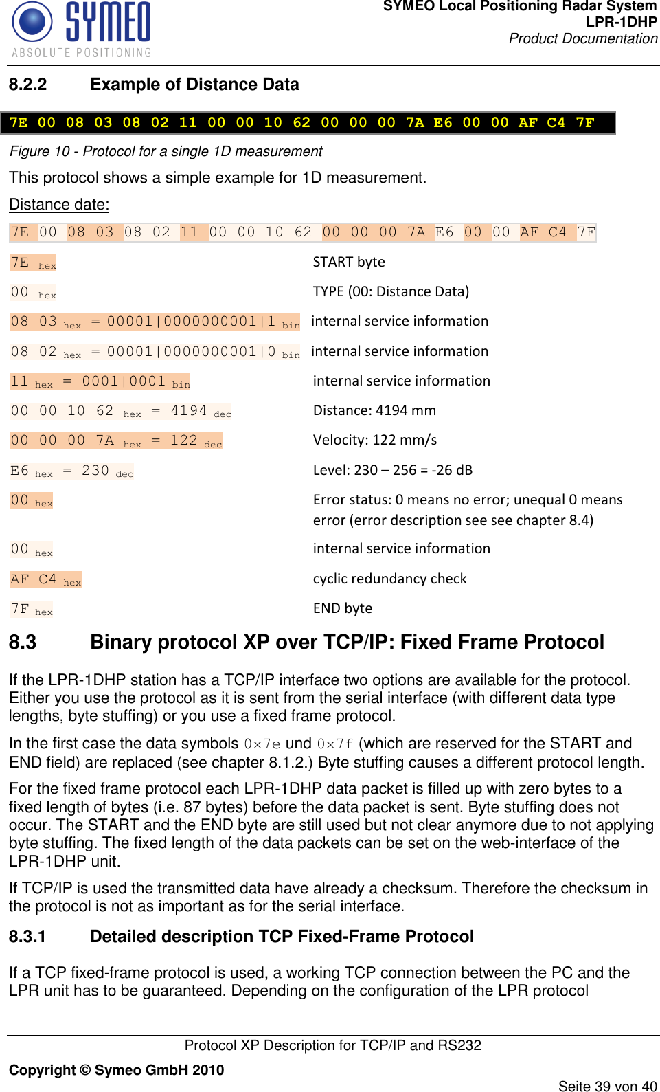 SYMEO Local Positioning Radar System LPR-1DHP Product Documentation   Protocol XP Description for TCP/IP and RS232 Copyright © Symeo GmbH 2010     Seite 39 von 40 8.2.2  Example of Distance Data  7E 00 08 03 08 02 11 00 00 10 62 00 00 00 7A E6 00 00 AF C4 7F Figure 10 - Protocol for a single 1D measurement  This protocol shows a simple example for 1D measurement. Distance date: 7E 00 08 03 08 02 11 00 00 10 62 00 00 00 7A E6 00 00 AF C4 7F 7E hex   START byte 00 hex    TYPE (00: Distance Data) 08 03 hex = 00001|0000000001|1 bin  internal service information 08 02 hex = 00001|0000000001|0 bin  internal service information 11 hex = 0001|0001 bin      internal service information 00 00 10 62 hex = 4194 dec     Distance: 4194 mm 00 00 00 7A hex = 122 dec      Velocity: 122 mm/s E6 hex = 230 dec      Level: 230 – 256 = -26 dB 00 hex      Error status: 0 means no error; unequal 0 means error (error description see see chapter 8.4) 00 hex      internal service information AF C4 hex      cyclic redundancy check 7F hex      END byte 8.3  Binary protocol XP over TCP/IP: Fixed Frame Protocol If the LPR-1DHP station has a TCP/IP interface two options are available for the protocol. Either you use the protocol as it is sent from the serial interface (with different data type lengths, byte stuffing) or you use a fixed frame protocol. In the first case the data symbols 0x7e und 0x7f (which are reserved for the START and END field) are replaced (see chapter 8.1.2.) Byte stuffing causes a different protocol length. For the fixed frame protocol each LPR-1DHP data packet is filled up with zero bytes to a fixed length of bytes (i.e. 87 bytes) before the data packet is sent. Byte stuffing does not occur. The START and the END byte are still used but not clear anymore due to not applying byte stuffing. The fixed length of the data packets can be set on the web-interface of the LPR-1DHP unit. If TCP/IP is used the transmitted data have already a checksum. Therefore the checksum in the protocol is not as important as for the serial interface.  8.3.1  Detailed description TCP Fixed-Frame Protocol If a TCP fixed-frame protocol is used, a working TCP connection between the PC and the LPR unit has to be guaranteed. Depending on the configuration of the LPR protocol 