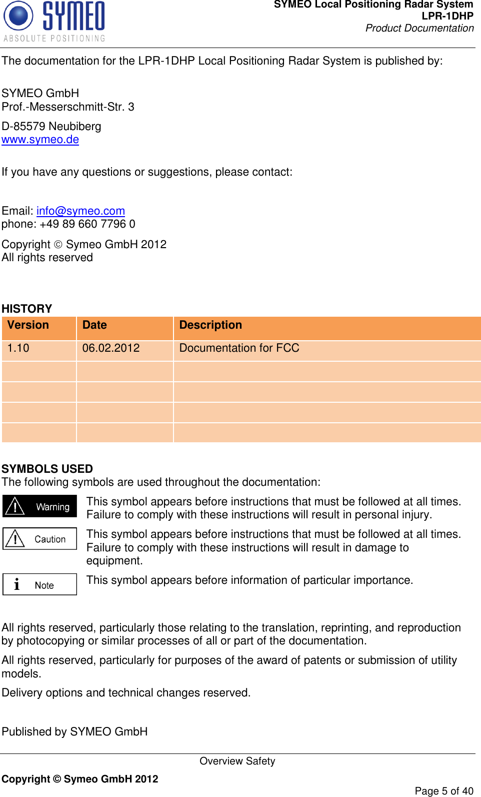 SYMEO Local Positioning Radar System LPR-1DHP Product Documentation   Overview Safety Copyright © Symeo GmbH 2012     Page 5 of 40 The documentation for the LPR-1DHP Local Positioning Radar System is published by:  SYMEO GmbH Prof.-Messerschmitt-Str. 3 D-85579 Neubiberg www.symeo.de  If you have any questions or suggestions, please contact:  Email: info@symeo.com phone: +49 89 660 7796 0 Copyright  Symeo GmbH 2012 All rights reserved  HISTORY Version Date Description 1.10 06.02.2012 Documentation for FCC             SYMBOLS USED The following symbols are used throughout the documentation:  This symbol appears before instructions that must be followed at all times. Failure to comply with these instructions will result in personal injury.  This symbol appears before instructions that must be followed at all times. Failure to comply with these instructions will result in damage to equipment.  This symbol appears before information of particular importance.  All rights reserved, particularly those relating to the translation, reprinting, and reproduction by photocopying or similar processes of all or part of the documentation. All rights reserved, particularly for purposes of the award of patents or submission of utility models. Delivery options and technical changes reserved.  Published by SYMEO GmbH   