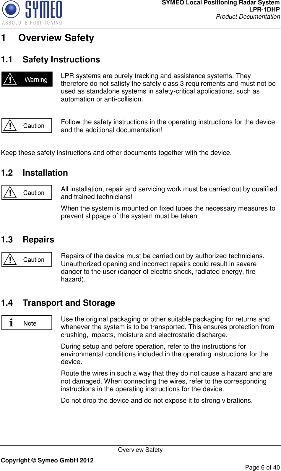 SYMEO Local Positioning Radar System LPR-1DHP Product Documentation   Overview Safety Copyright © Symeo GmbH 2012     Page 6 of 40 1  Overview Safety 1.1  Safety Instructions  LPR systems are purely tracking and assistance systems. They therefore do not satisfy the safety class 3 requirements and must not be used as standalone systems in safety-critical applications, such as automation or anti-collision.   Follow the safety instructions in the operating instructions for the device and the additional documentation!  Keep these safety instructions and other documents together with the device. 1.2  Installation  All installation, repair and servicing work must be carried out by qualified and trained technicians! When the system is mounted on fixed tubes the necessary measures to prevent slippage of the system must be taken  1.3  Repairs  Repairs of the device must be carried out by authorized technicians. Unauthorized opening and incorrect repairs could result in severe danger to the user (danger of electric shock, radiated energy, fire hazard). 1.4  Transport and Storage  Use the original packaging or other suitable packaging for returns and whenever the system is to be transported. This ensures protection from crushing, impacts, moisture and electrostatic discharge. During setup and before operation, refer to the instructions for environmental conditions included in the operating instructions for the device. Route the wires in such a way that they do not cause a hazard and are not damaged. When connecting the wires, refer to the corresponding instructions in the operating instructions for the device. Do not drop the device and do not expose it to strong vibrations. 