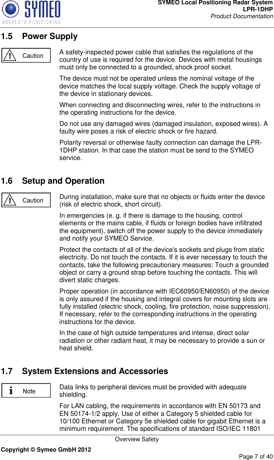 SYMEO Local Positioning Radar System LPR-1DHP Product Documentation   Overview Safety Copyright © Symeo GmbH 2012     Page 7 of 40 1.5  Power Supply  A safety-inspected power cable that satisfies the regulations of the country of use is required for the device. Devices with metal housings must only be connected to a grounded, shock proof socket.  The device must not be operated unless the nominal voltage of the device matches the local supply voltage. Check the supply voltage of the device in stationary devices. When connecting and disconnecting wires, refer to the instructions in the operating instructions for the device. Do not use any damaged wires (damaged insulation, exposed wires). A faulty wire poses a risk of electric shock or fire hazard. Polarity reversal or otherwise faulty connection can damage the LPR-1DHP station. In that case the station must be send to the SYMEO service. 1.6  Setup and Operation  During installation, make sure that no objects or fluids enter the device (risk of electric shock, short circuit). In emergencies (e. g. if there is damage to the housing, control elements or the mains cable, if fluids or foreign bodies have infiltrated the equipment), switch off the power supply to the device immediately and notify your SYMEO Service. Protect the contacts of all of the device&apos;s sockets and plugs from static electricity. Do not touch the contacts. If it is ever necessary to touch the contacts, take the following precautionary measures: Touch a grounded object or carry a ground strap before touching the contacts. This will divert static charges. Proper operation (in accordance with IEC60950/EN60950) of the device is only assured if the housing and integral covers for mounting slots are fully installed (electric shock, cooling, fire protection, noise suppression). If necessary, refer to the corresponding instructions in the operating instructions for the device. In the case of high outside temperatures and intense, direct solar radiation or other radiant heat, it may be necessary to provide a sun or heat shield. 1.7  System Extensions and Accessories  Data links to peripheral devices must be provided with adequate shielding. For LAN cabling, the requirements in accordance with EN 50173 and EN 50174-1/2 apply. Use of either a Category 5 shielded cable for 10/100 Ethernet or Category 5e shielded cable for gigabit Ethernet is a minimum requirement. The specifications of standard ISO/IEC 11801 