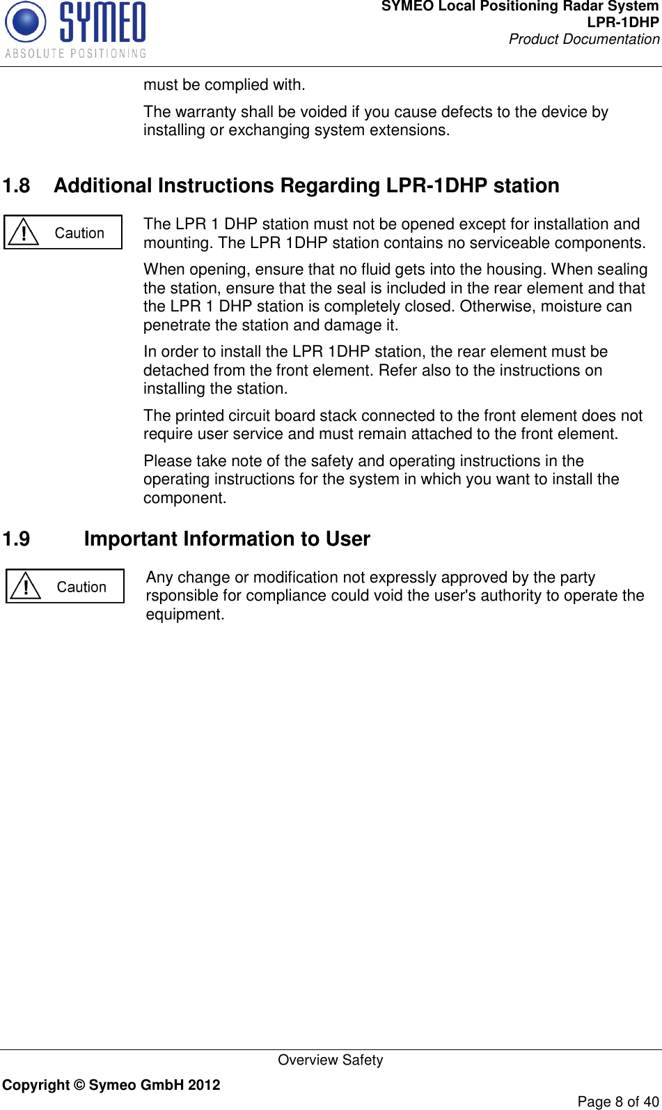 SYMEO Local Positioning Radar System LPR-1DHP Product Documentation   Overview Safety Copyright © Symeo GmbH 2012     Page 8 of 40 must be complied with. The warranty shall be voided if you cause defects to the device by installing or exchanging system extensions. 1.8  Additional Instructions Regarding LPR-1DHP station  The LPR 1 DHP station must not be opened except for installation and mounting. The LPR 1DHP station contains no serviceable components.  When opening, ensure that no fluid gets into the housing. When sealing the station, ensure that the seal is included in the rear element and that the LPR 1 DHP station is completely closed. Otherwise, moisture can penetrate the station and damage it. In order to install the LPR 1DHP station, the rear element must be detached from the front element. Refer also to the instructions on installing the station. The printed circuit board stack connected to the front element does not require user service and must remain attached to the front element. Please take note of the safety and operating instructions in the operating instructions for the system in which you want to install the component. 1.9  Important Information to User Any change or modification not expressly approved by the party rsponsible for compliance could void the user&apos;s authority to operate the equipment.     