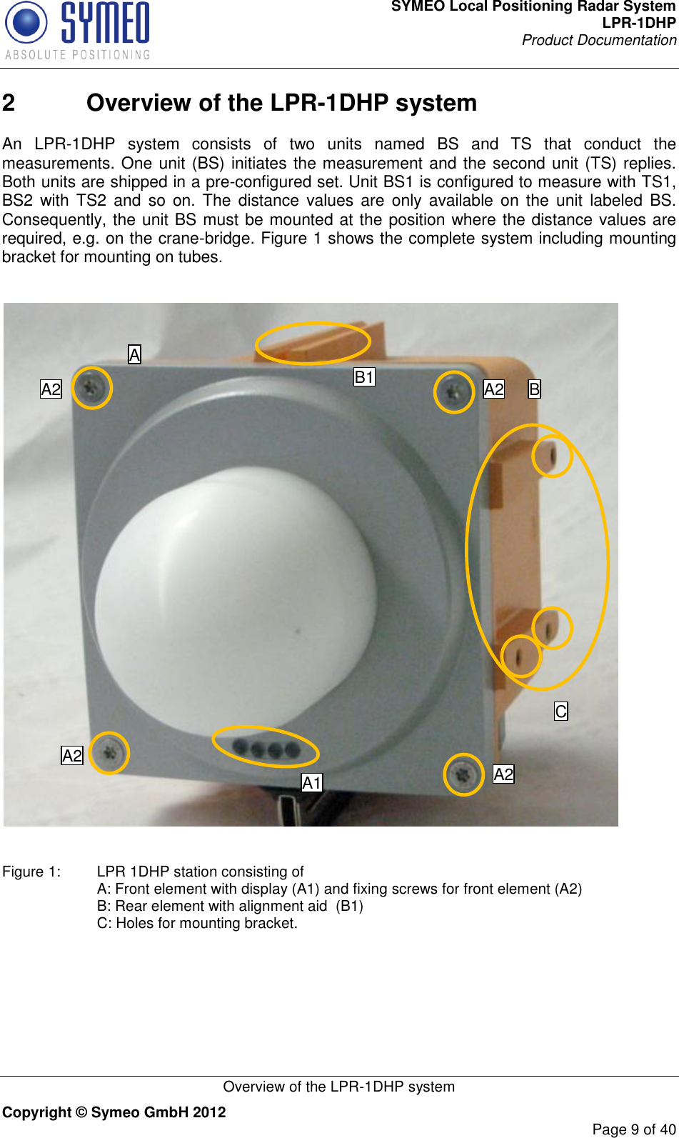SYMEO Local Positioning Radar System LPR-1DHP Product Documentation   Overview of the LPR-1DHP system Copyright © Symeo GmbH 2012     Page 9 of 40 2  Overview of the LPR-1DHP system An  LPR-1DHP  system  consists  of  two  units  named  BS  and  TS  that  conduct  the measurements. One unit (BS) initiates the measurement and the second unit (TS) replies. Both units are shipped in a pre-configured set. Unit BS1 is configured to measure with TS1, BS2  with TS2 and so  on.  The  distance values  are  only available  on  the  unit  labeled BS. Consequently, the unit BS must be mounted at the position where the distance values are required, e.g. on the crane-bridge. Figure 1 shows the complete system including mounting bracket for mounting on tubes.     Figure 1:   LPR 1DHP station consisting of A: Front element with display (A1) and fixing screws for front element (A2) B: Rear element with alignment aid  (B1) C: Holes for mounting bracket.   A1 A2 A2 A2 A2 C B1 B A 