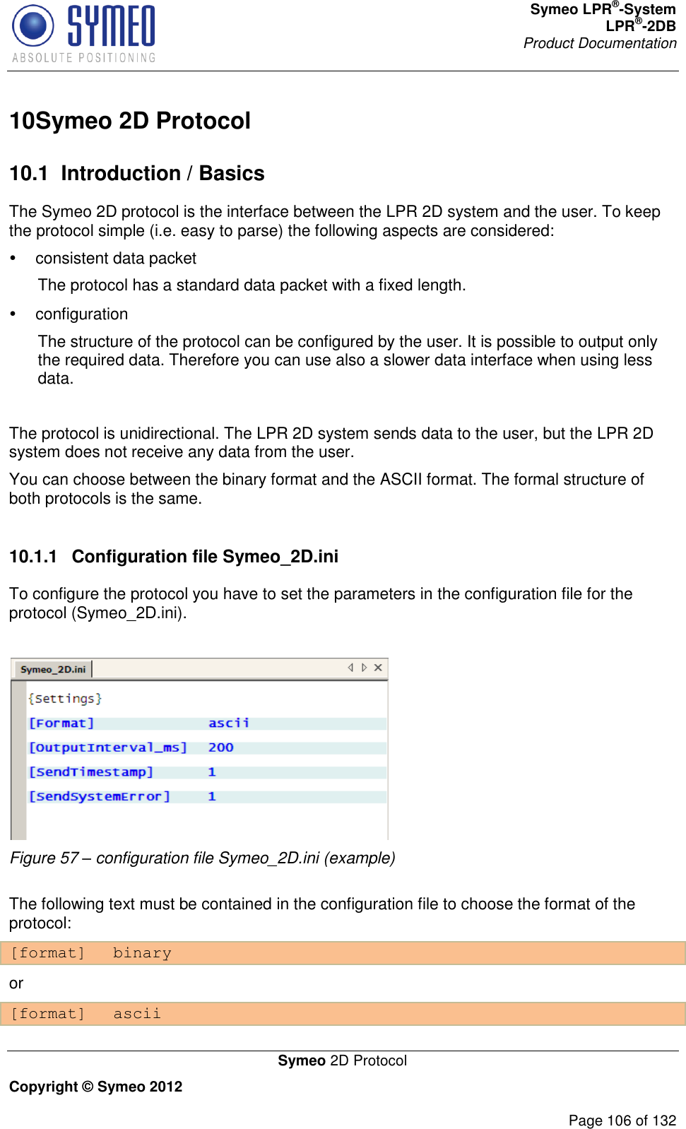 Symeo LPR®-System LPR®-2DB       Product Documentation   Symeo 2D Protocol Copyright © Symeo 2012          Page 106 of 132 10 Symeo 2D Protocol10.1  Introduction / Basics The Symeo 2D protocol is the interface between the LPR 2D system and the user. To keep the protocol simple (i.e. easy to parse) the following aspects are considered:    consistent data packet  The protocol has a standard data packet with a fixed length.   configuration  The structure of the protocol can be configured by the user. It is possible to output only the required data. Therefore you can use also a slower data interface when using less data.  The protocol is unidirectional. The LPR 2D system sends data to the user, but the LPR 2D system does not receive any data from the user.  You can choose between the binary format and the ASCII format. The formal structure of both protocols is the same.  10.1.1  Configuration file Symeo_2D.ini To configure the protocol you have to set the parameters in the configuration file for the protocol (Symeo_2D.ini).   Figure 57 – configuration file Symeo_2D.ini (example)  The following text must be contained in the configuration file to choose the format of the protocol: [format] binary or [format] ascii 