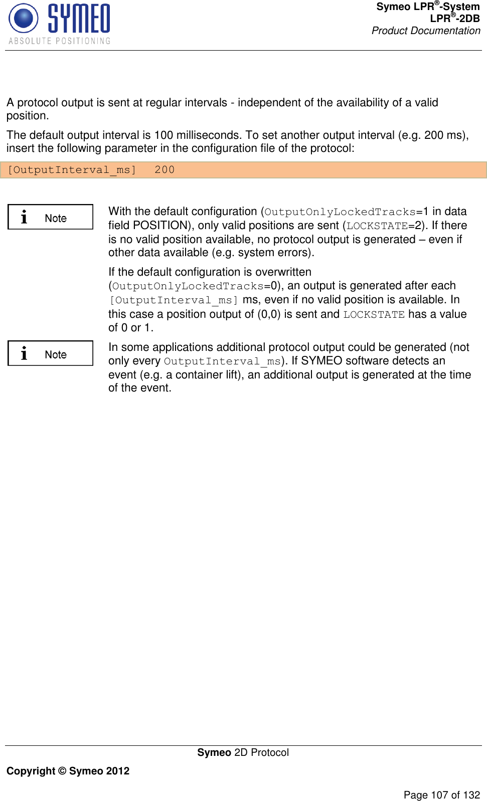 Symeo LPR®-System LPR®-2DB       Product Documentation   Symeo 2D Protocol Copyright © Symeo 2012          Page 107 of 132  A protocol output is sent at regular intervals - independent of the availability of a valid position. The default output interval is 100 milliseconds. To set another output interval (e.g. 200 ms), insert the following parameter in the configuration file of the protocol: [OutputInterval_ms]  200   With the default configuration (OutputOnlyLockedTracks=1 in data field POSITION), only valid positions are sent (LOCKSTATE=2). If there is no valid position available, no protocol output is generated – even if other data available (e.g. system errors). If the default configuration is overwritten (OutputOnlyLockedTracks=0), an output is generated after each [OutputInterval_ms] ms, even if no valid position is available. In this case a position output of (0,0) is sent and LOCKSTATE has a value of 0 or 1.  In some applications additional protocol output could be generated (not only every OutputInterval_ms). If SYMEO software detects an event (e.g. a container lift), an additional output is generated at the time of the event.      